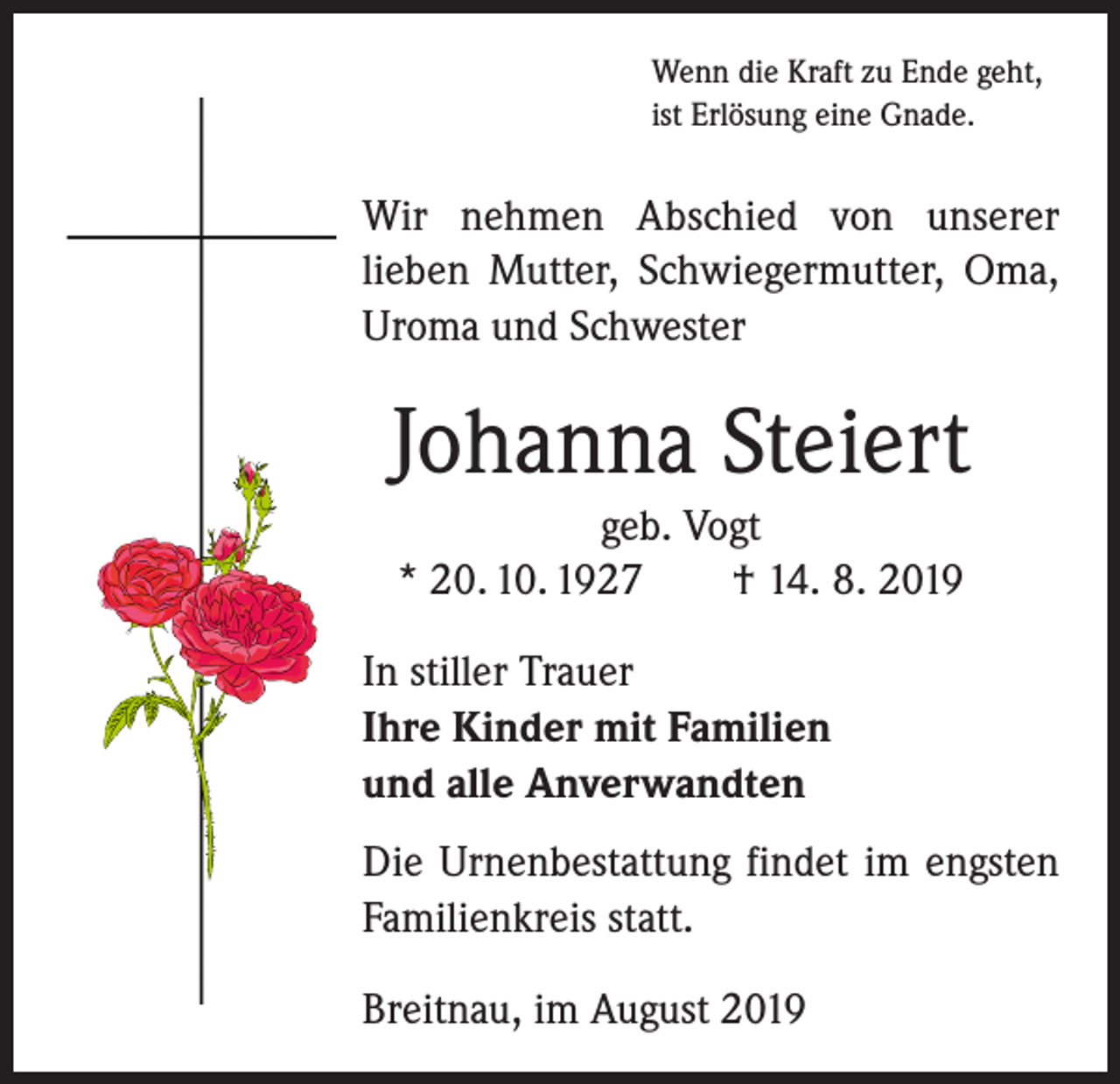 <p>Wenn die Kraft zu Ende geht,<br />ist Erlösung eine Gnade.</p><p>Wir nehmen Abschied von unserer<br />­lieben Mutter, Schwiegermutter, Oma,<br />Uroma und Schwester</p><p>Johanna Steiert<br />geb. Vogt<br />* 20. 10. 1927 † 14. 8. 2019<br />In stiller Trauer<br />Ihre Kinder mit Familien<br />und alle Anverwandten<br />Die Urnenbestattung findet im engsten<br />Familienkreis statt.<br />Breitnau, im August 2019</p>