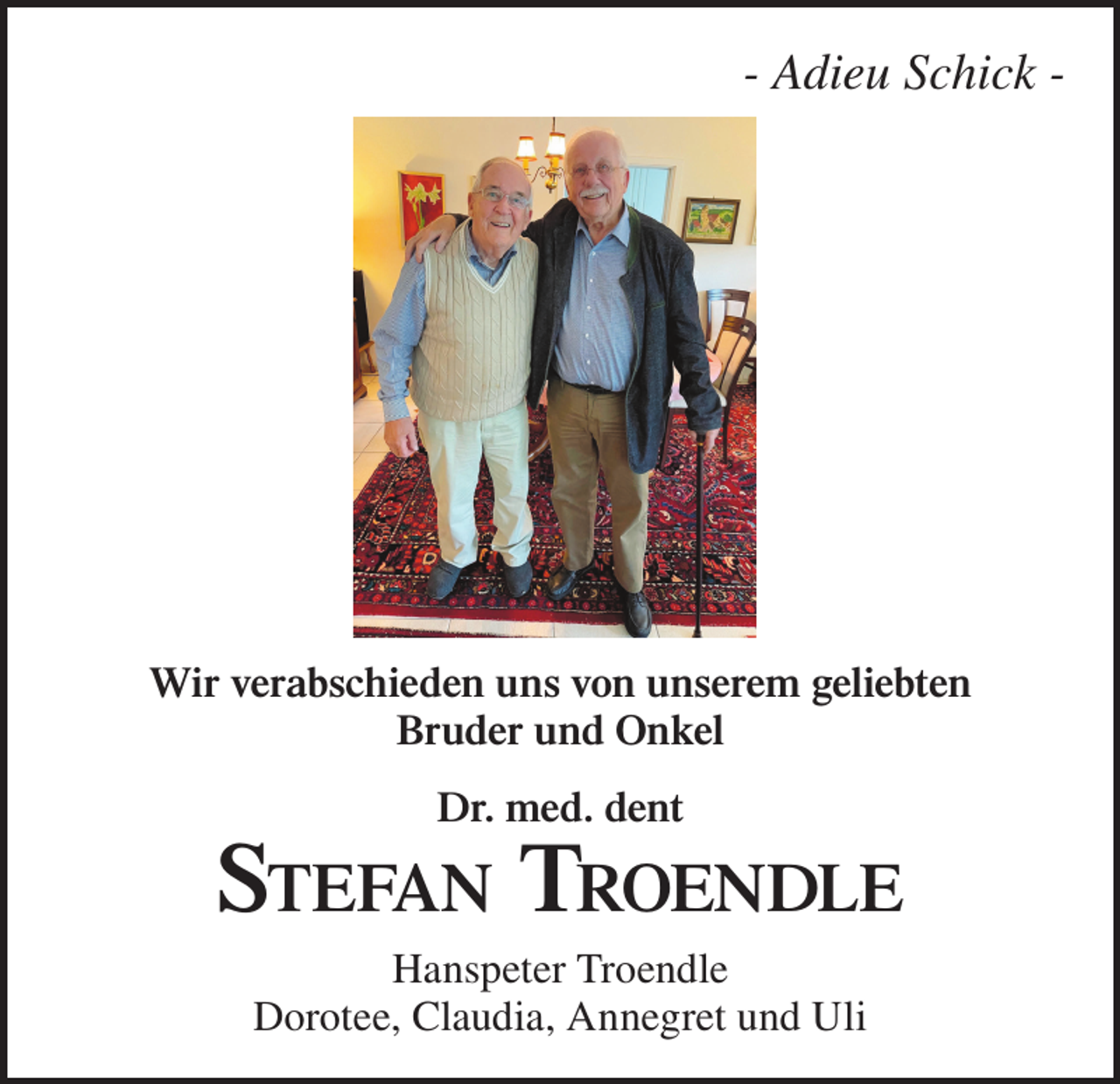 <p>- Adieu Schick -</p><p>Wir verabschieden uns von unserem geliebten<br />Bruder und Onkel<br />Dr. med. dent</p><p>Stefan Troendle<br />Hanspeter Troendle<br />Dorotee, Claudia, Annegret und Uli</p>