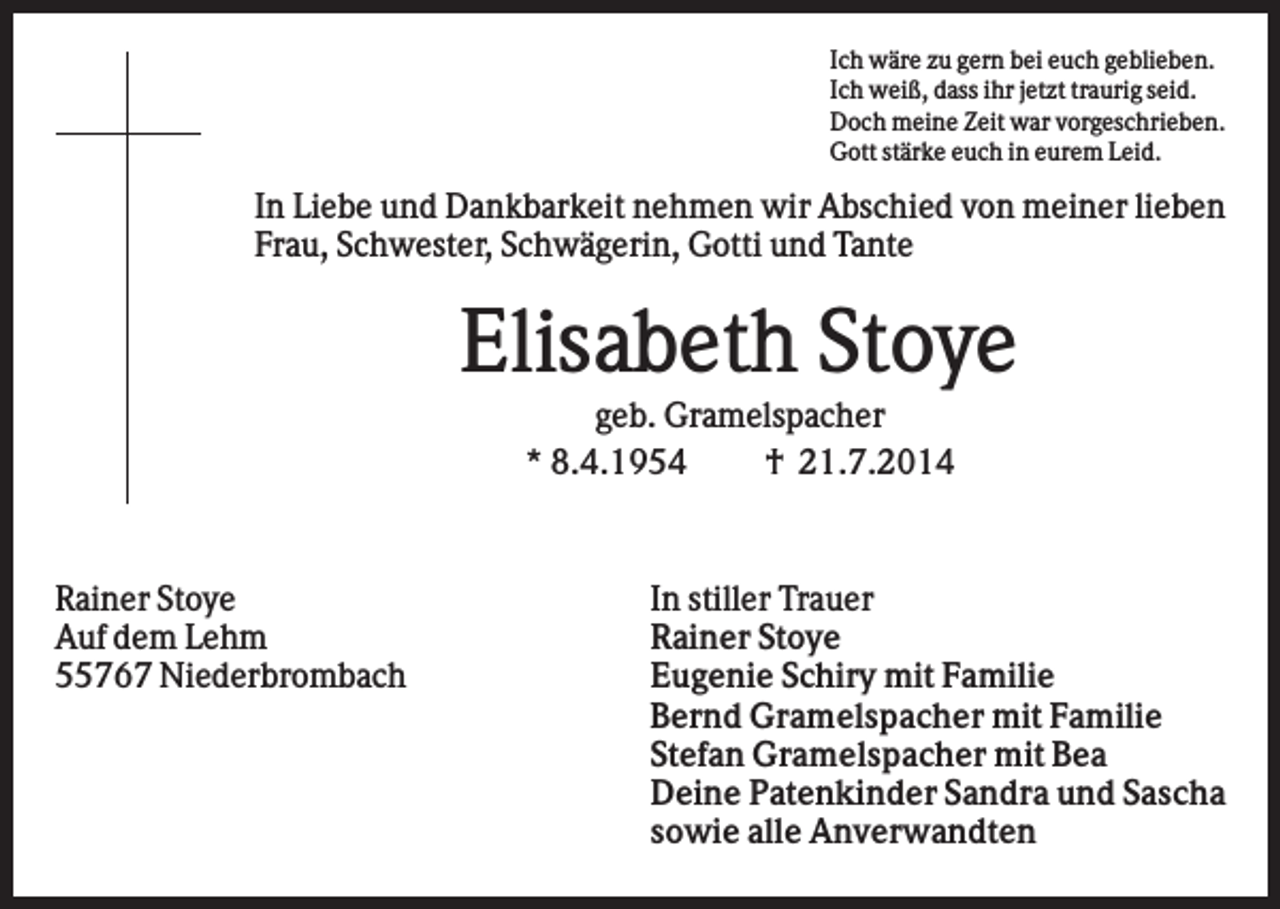 <p>Ich wäre zu gern bei euch geblieben.<br />Ich weiß, dass ihr jetzt traurig seid.<br />Doch meine Zeit war vorgeschrieben.<br />Gott stärke euch in eurem Leid.</p><p>In Liebe und Dankbarkeit nehmen wir Abschied von meiner lieben<br />Frau, Schwester, Schwägerin, Gotti und Tante</p><p>Elisabeth Stoye<br />geb. Gramelspacher<br />* 8.4.1954<br />† 21.7.2014</p><p>Rainer Stoye<br />Auf dem Lehm<br />55767 Niederbrombach</p><p>In stiller Trauer<br />Rainer Stoye<br />Eugenie Schiry mit Familie<br />Bernd Gramelspacher mit Familie<br />Stefan Gramelspacher mit Bea<br />Deine Patenkinder Sandra und Sascha<br />sowie alle Anverwandten</p>