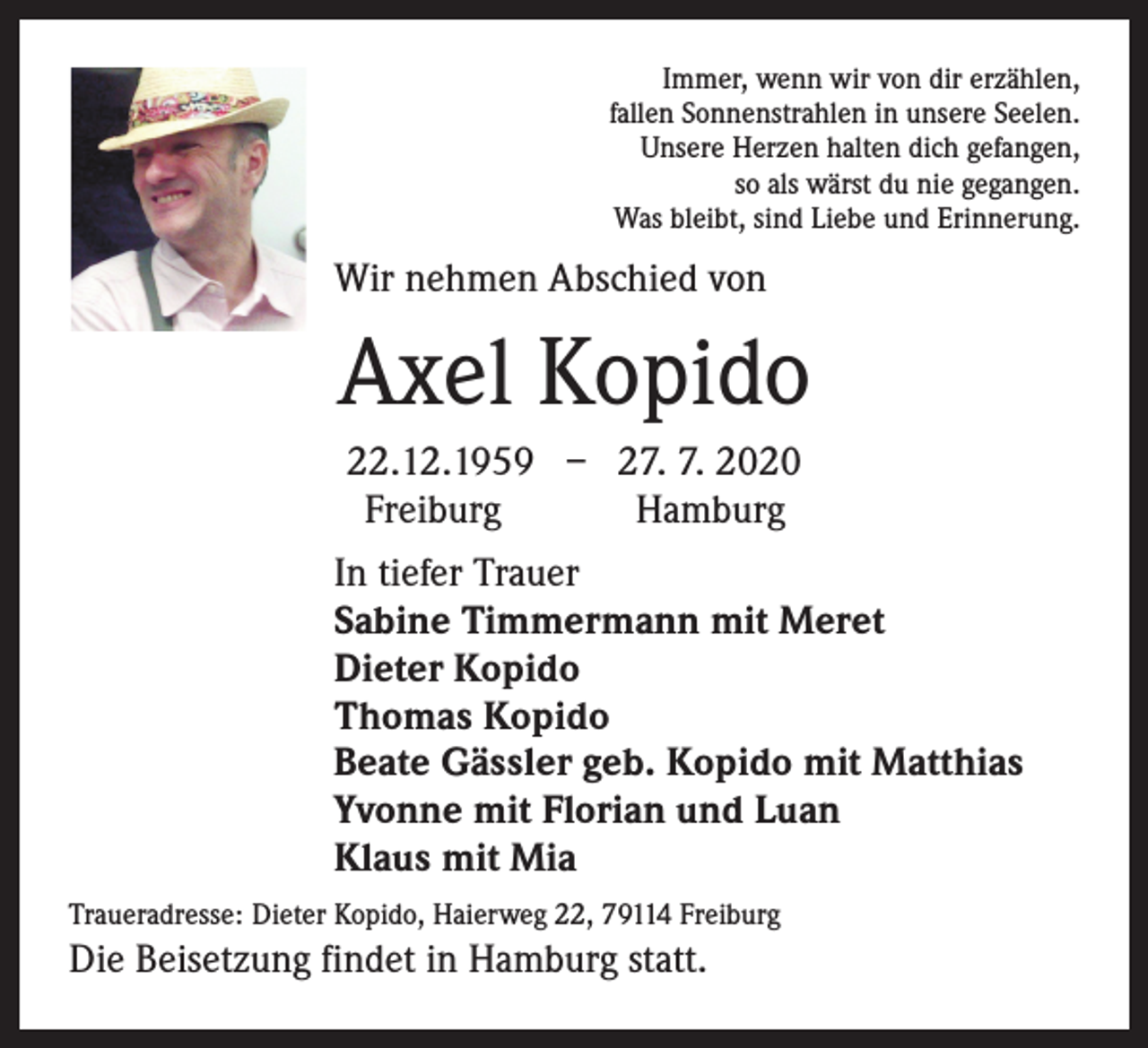 <p>Immer, wenn wir von dir erzählen,<br />fallen Sonnenstrahlen in unsere Seelen.<br />Unsere Herzen halten dich gefangen,<br />so als wärst du nie gegangen.<br />Was bleibt, sind Liebe und Erinnerung.</p><p>Wir nehmen Abschied von</p><p>Axel Kopido<br />22.12.1959 – 27. 7. 2020<br />Freiburg<br />Hamburg<br />In tiefer Trauer<br />Sabine Timmermann mit Meret<br />Dieter Kopido<br />Thomas Kopido<br />Beate Gässler geb. Kopido mit Matthias<br />Yvonne mit Florian und Luan<br />Klaus mit Mia<br />Traueradresse: Dieter Kopido, Haierweg 22, 79114 Freiburg</p><p>Die Beisetzung findet in Hamburg statt.</p>