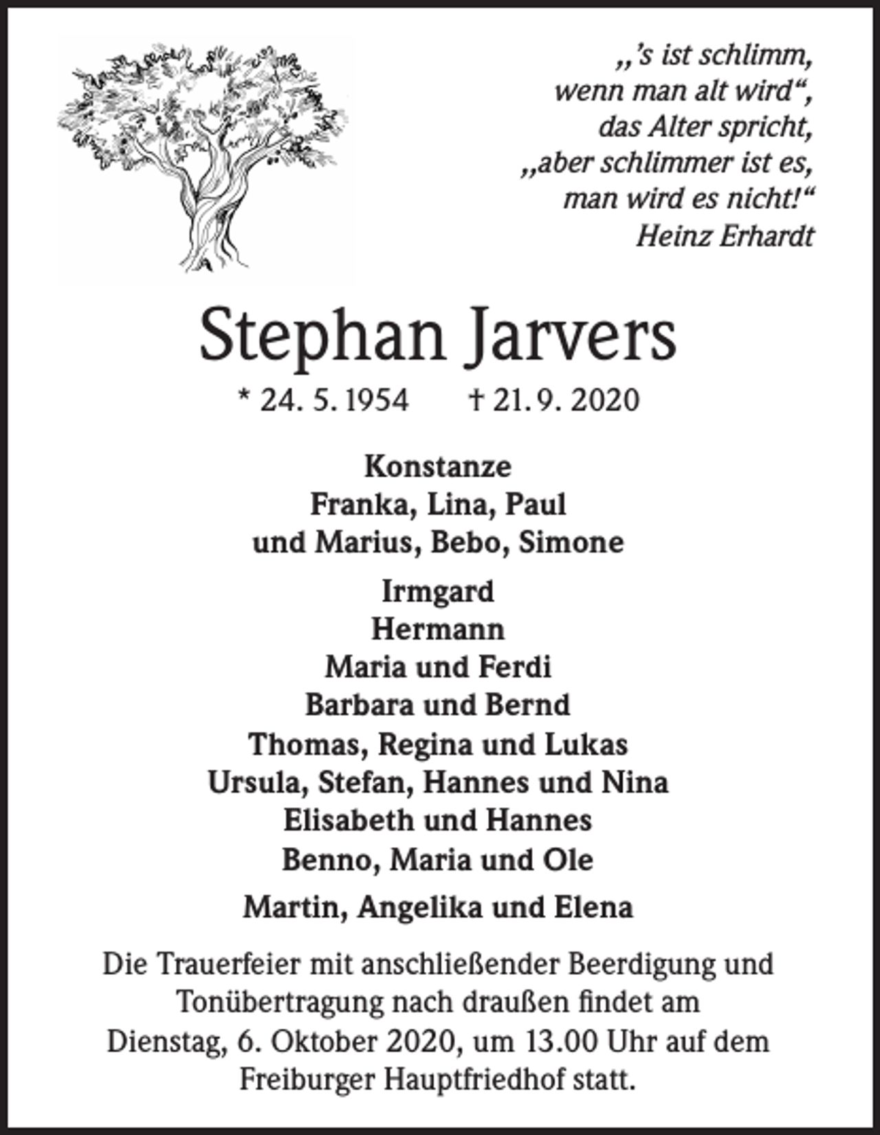 <p>,,’s ist schlimm,<br />wenn man alt wird“,<br />das Alter spricht,<br />,,aber schlimmer ist es,<br />man wird es nicht!“<br />Heinz Erhardt</p><p>Stephan Jarvers<br />* 24. 5. 1954</p><p>† 21. 9. 2020</p><p>Konstanze<br />Franka, Lina, Paul<br />und Marius, Bebo, Simone<br />Irmgard<br />Hermann<br />Maria und Ferdi<br />Barbara und Bernd<br />Thomas, Regina und Lukas<br />Ursula, Stefan, Hannes und Nina<br />Elisabeth und Hannes<br />Benno, Maria und Ole<br />Martin, Angelika und Elena<br />Die Trauerfeier mit anschließender Beerdigung und<br />Tonübertragung nach draußen findet am<br />Dienstag, 6. Oktober 2020, um 13.00 Uhr auf dem<br />Freiburger Hauptfriedhof statt.</p>