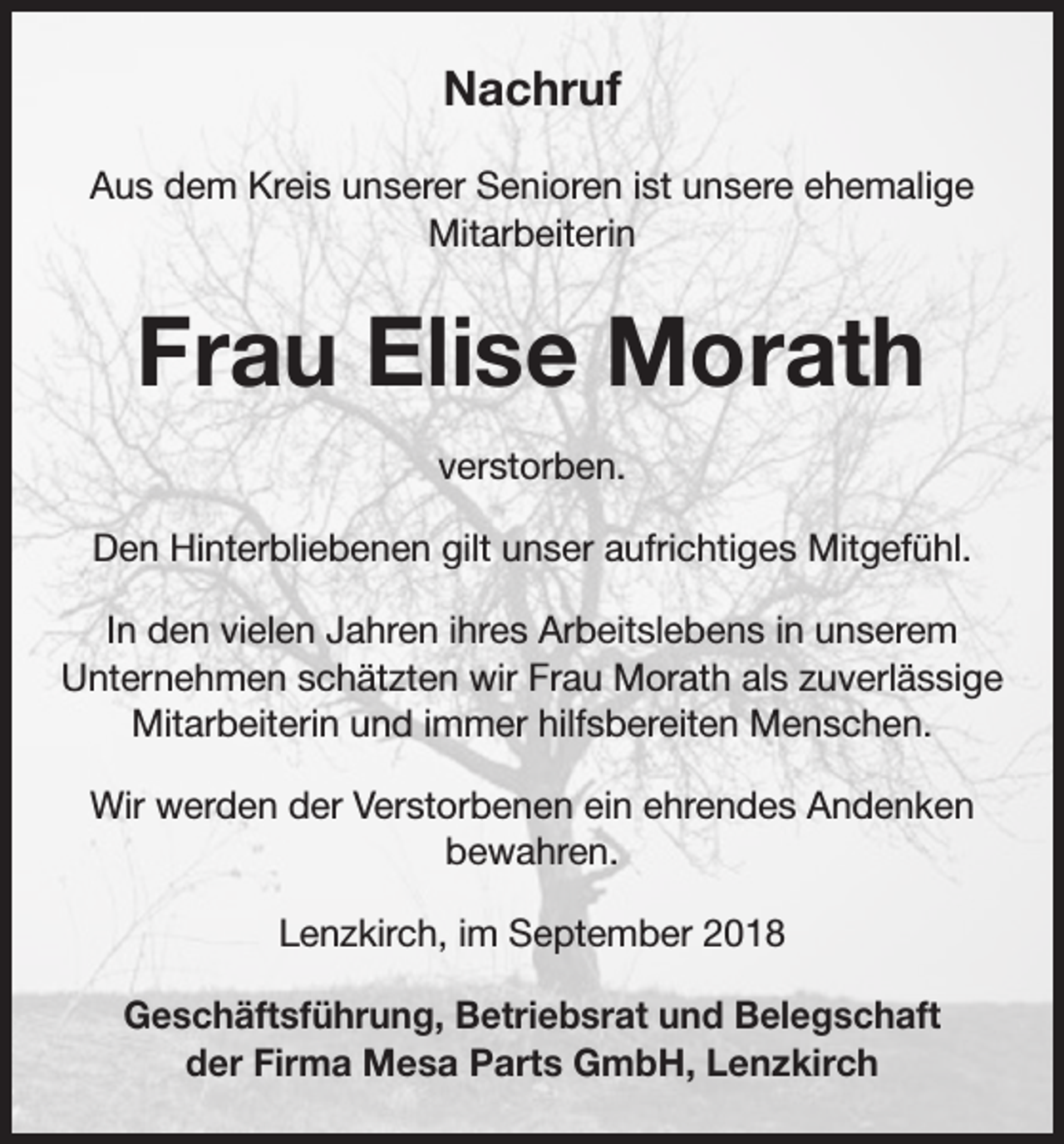 <p>Nachruf<br />Aus dem Kreis unserer Senioren ist unsere ehemalige<br />Mitarbeiterin</p><p>Frau Elise Morath<br />verstorben.<br />Den Hinterbliebenen gilt unser aufrichtiges Mitgefühl.<br />In den vielen Jahren ihres Arbeitslebens in unserem<br />Unternehmen schätzten wir Frau Morath als zuverlässige<br />Mitarbeiterin und immer hilfsbereiten Menschen.<br />Wir werden der Verstorbenen ein ehrendes Andenken<br />bewahren.<br />Lenzkirch, im September 2018<br />Geschäftsführung, Betriebsrat und Belegschaft<br />der Firma Mesa Parts GmbH, Lenzkirch</p>