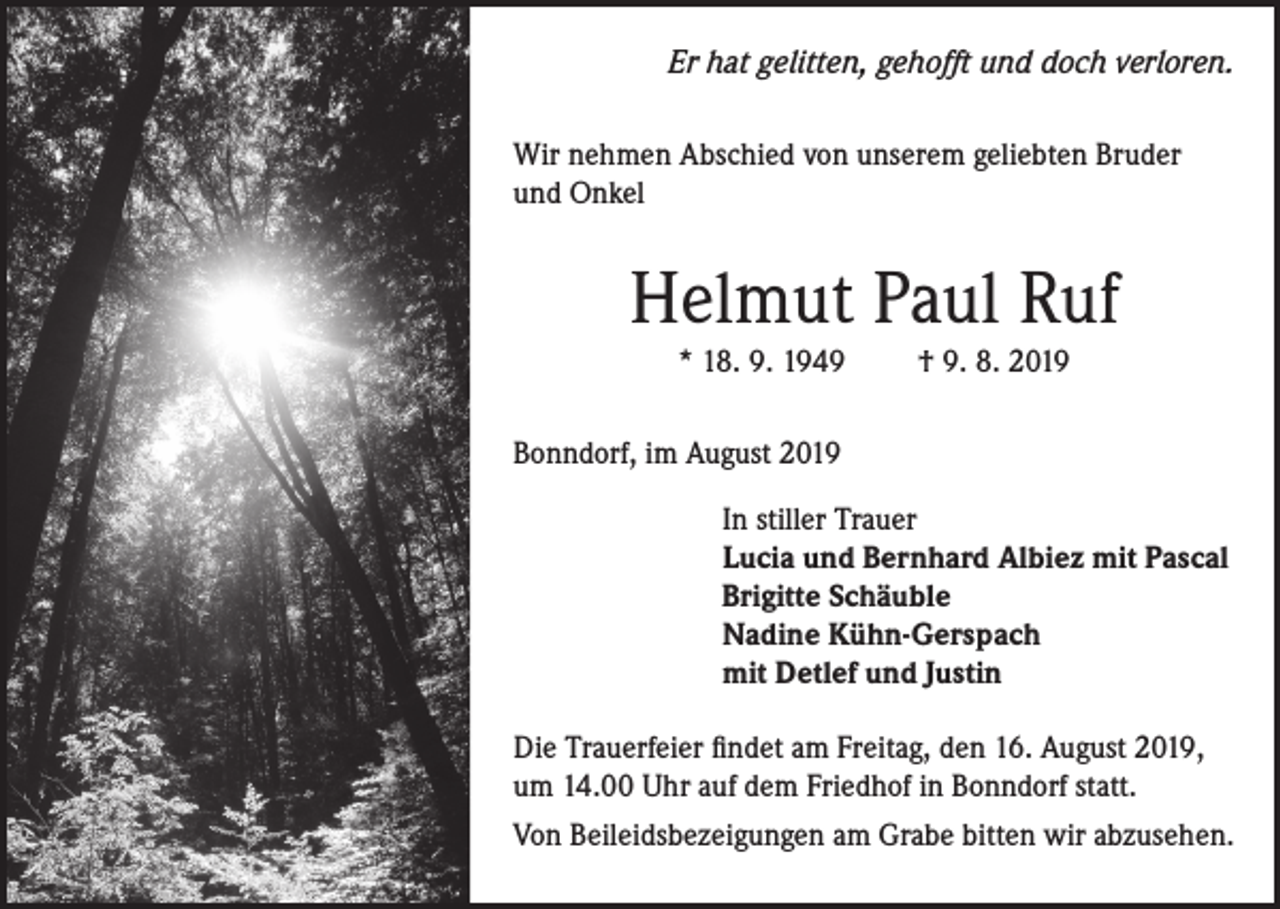 <p>Er hat gelitten, gehofft und doch verloren.<br />Wir nehmen Abschied von unserem geliebten Bruder<br />und Onkel</p><p>Helmut Paul Ruf<br />* 18. 9. 1949</p><p>† 9. 8. 2019</p><p>Bonndorf, im August 2019<br />In stiller Trauer<br />Lucia und Bernhard Albiez mit Pascal<br />Brigitte Schäuble<br />Nadine Kühn-Gerspach<br />mit Detlef und Justin<br />Die Trauerfeier findet am Freitag, den 16. August 2019,<br />um 14.00 Uhr auf dem Friedhof in Bonndorf statt.<br />Von Beileidsbezeigungen am Grabe bitten wir abzusehen.</p>