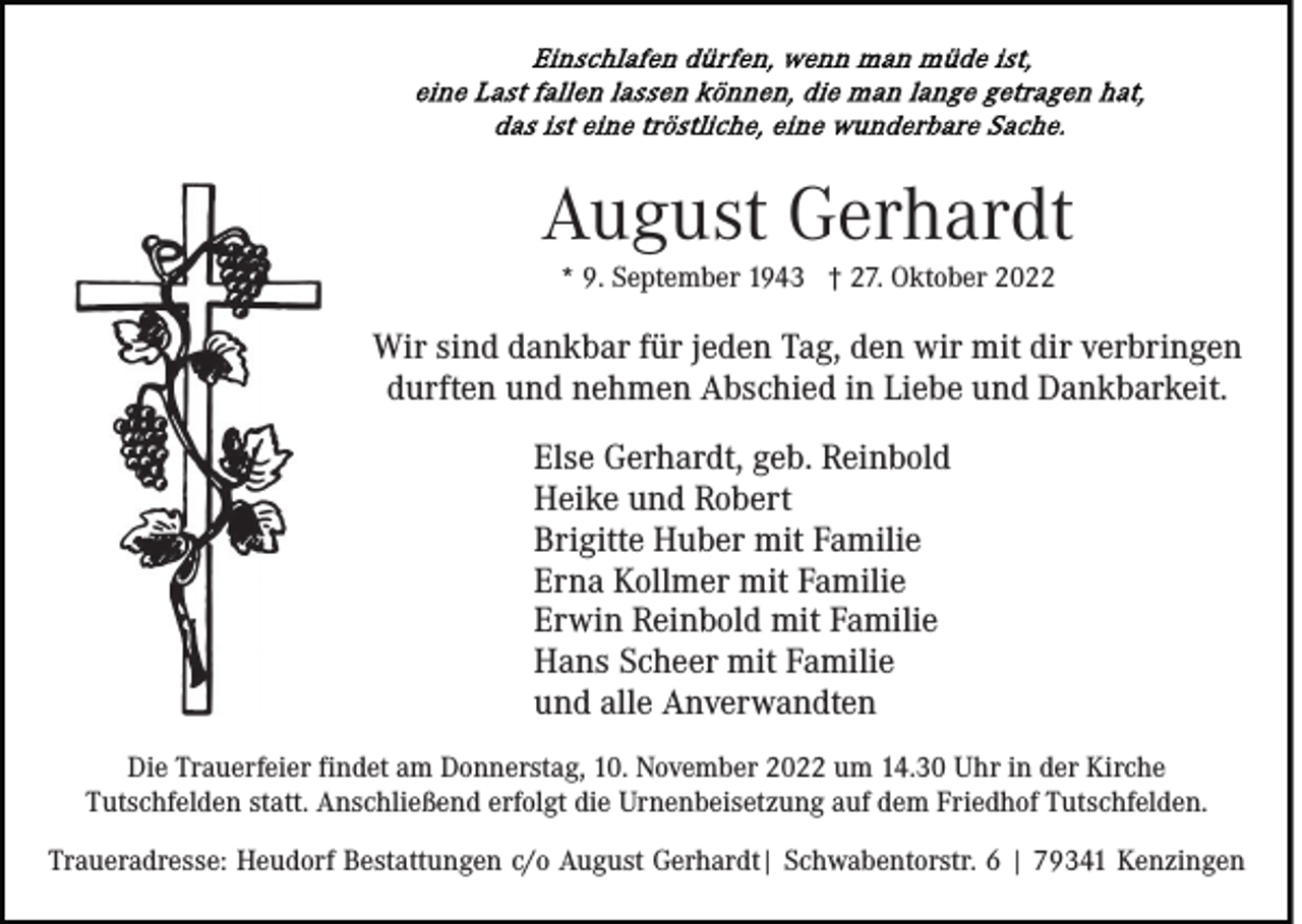 <p>August Gerhardt<br />* 9. September 1943 † 27. Oktober 2022</p><p>Wir sind dankbar für jeden Tag, den wir mit dir verbringen<br />durften und nehmen Abschied in Liebe und Dankbarkeit.<br />Else Gerhardt, geb. Reinbold<br />Heike und Robert<br />Brigitte Huber mit Familie<br />Erna Kollmer mit Familie<br />Erwin Reinbold mit Familie<br />Hans Scheer mit Familie<br />und alle Anverwandten<br />Die Trauerfeier findet am Donnerstag, 10. November 2022 um 14.30 Uhr in der Kirche<br />Tutschfelden statt. Anschließend erfolgt die Urnenbeisetzung auf dem Friedhof Tutschfelden.<br />Traueradresse: Heudorf Bestattungen c/o August Gerhardt| Schwabentorstr. 6 | 79341 Kenzingen</p>