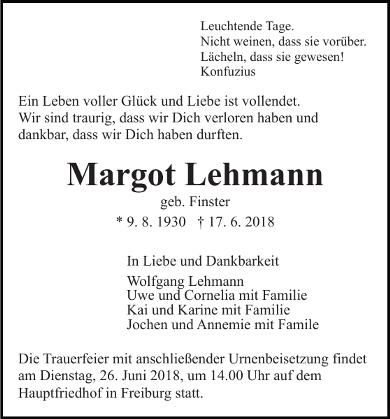 <p>Leuchtende Tage.<br />Nicht weinen, dass sie vorüber.<br />Lächeln, dass sie gewesen!<br />Konfuzius</p><p>Ein Leben voller Glück und Liebe ist vollendet.<br />Wir sind traurig, dass wir Dich verloren haben und<br />dankbar, dass wir Dich haben durften.</p><p>Margot Lehmann<br />geb. Finster<br />* 9. 8. 1930 † 17. 6. 2018<br />In Liebe und Dankbarkeit<br />Wolfgang Lehmann<br />Uwe und Cornelia mit Familie<br />Kai und Karine mit Familie<br />Jochen und Annemie mit Famile<br />Die Trauerfeier mit anschließender Urnenbeisetzung findet<br />am Dienstag, 26. Juni 2018, um 14.00 Uhr auf dem<br />Hauptfriedhof in Freiburg statt.</p>
