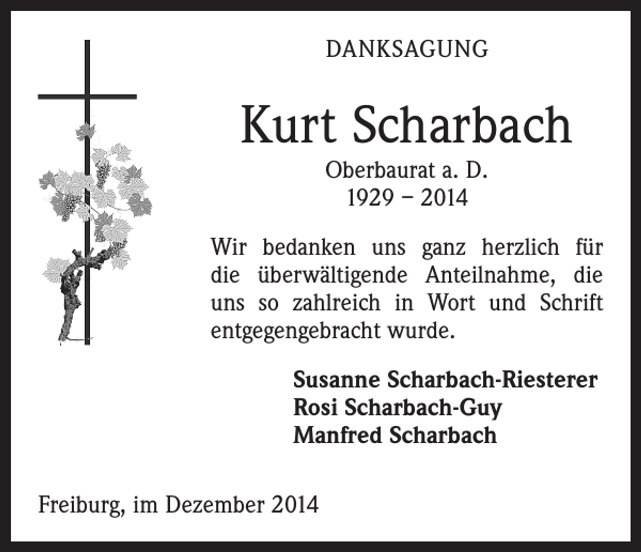<p>DANKSAGUNG</p><p>Kurt Scharbach<br />Oberbaurat a. D.<br />1929 – 2014</p><p>Wir bedanken uns ganz herzlich für<br />die überwältigende Anteilnahme, die<br />uns so zahlreich in Wort und Schrift<br />entgegengebracht wurde.<br />Susanne Scharbach-Riesterer<br />Rosi Scharbach-Guy<br />Manfred Scharbach<br />Freiburg, im Dezember 2014</p>