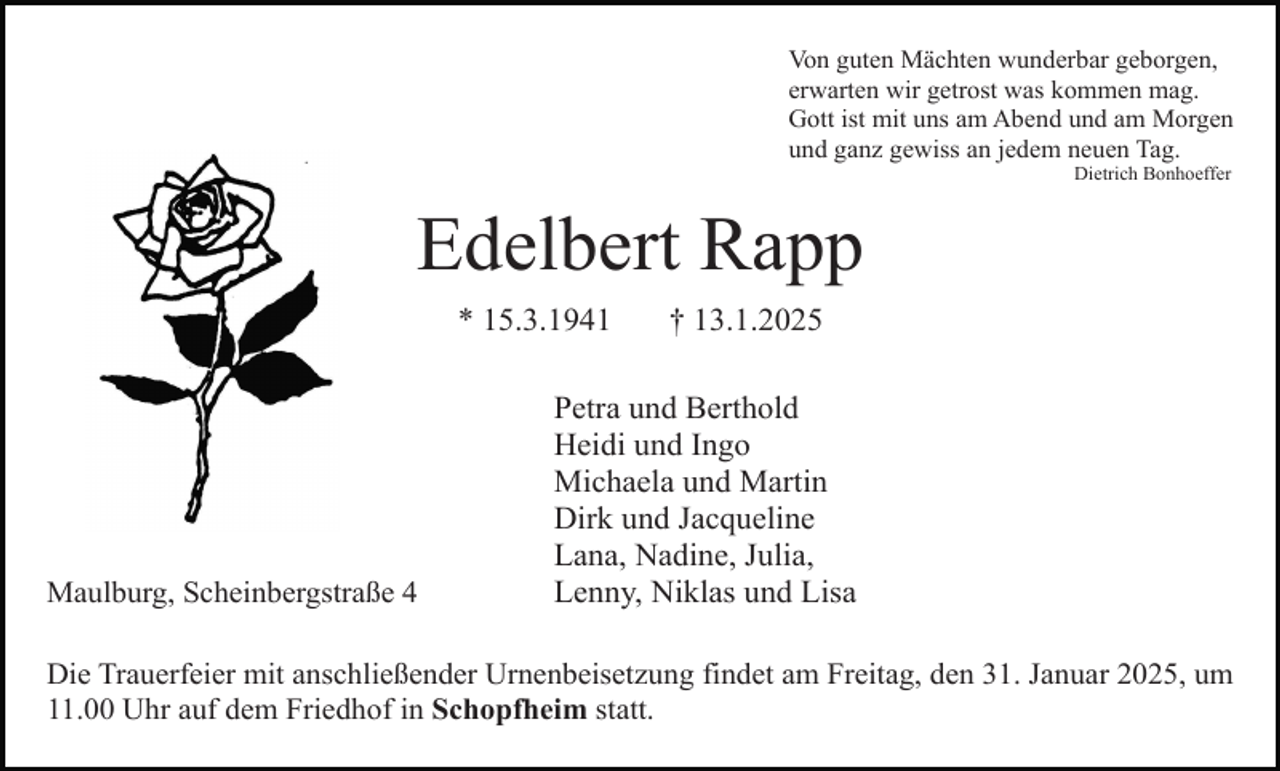 <p>Von guten Mächten wunderbar geborgen,<br />erwarten wir getrost was kommen mag.<br />Gott ist mit uns am Abend und am Morgen<br />und ganz gewiss an jedem neuen Tag.<br />Dietrich Bonhoeffer</p><p>Edelbert Rapp<br />* 15.3.1941</p><p>Maulburg, Scheinbergstraße 4</p><p>† 13.1.2025</p><p>Petra und Berthold<br />Heidi und Ingo<br />Michaela und Martin<br />Dirk und Jacqueline<br />Lana, Nadine, Julia,<br />Lenny, Niklas und Lisa</p><p>Die Trauerfeier mit anschließender Urnenbeisetzung findet am Freitag, den 31. Januar 2025, um<br />11.00 Uhr auf dem Friedhof in Schopfheim statt.</p>