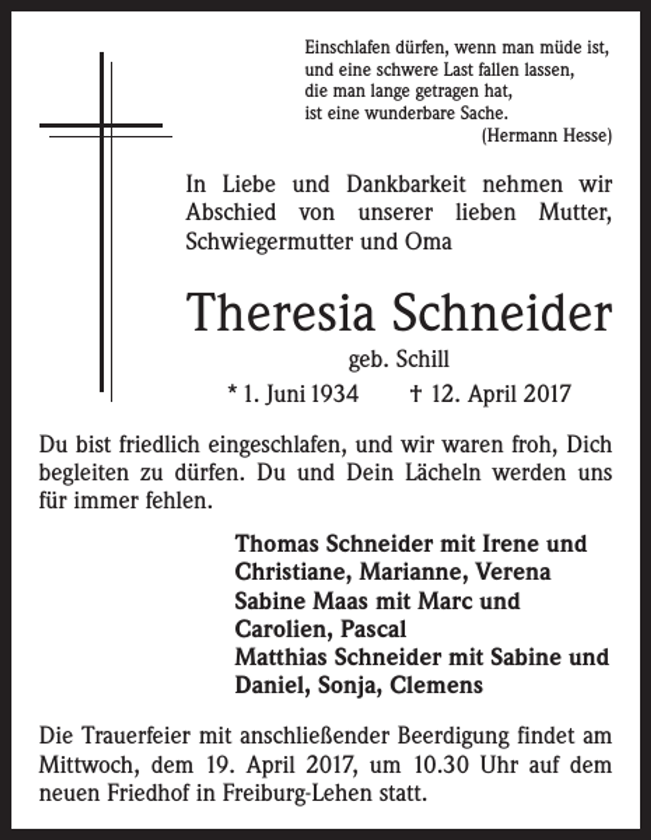 <p>Einschlafen dürfen, wenn man müde ist,<br />und eine schwere Last fallen lassen,<br />die man lange getragen hat,<br />ist eine wunderbare Sache.</p><p>(Hermann Hesse)</p><p>In Liebe und Dankbarkeit nehmen wir<br />Abschied von unserer lieben Mutter,<br />Schwiegermutter und Oma</p><p>Theresia Schneider<br />geb. Schill<br />* 1. Juni 1934 † 12. April 2017</p><p>Du bist friedlich eingeschlafen, und wir waren froh, Dich<br />begleiten zu dürfen. Du und Dein Lächeln werden uns<br />für immer fehlen.<br />Thomas Schneider mit Irene und<br />Christiane, Marianne, Verena<br />Sabine Maas mit Marc und<br />Carolien, Pascal<br />Matthias Schneider mit Sabine und<br />Daniel, Sonja, Clemens<br />Die Trauerfeier mit anschließender Beerdigung findet am<br />Mittwoch, dem 19. April 2017, um 10.30 Uhr auf dem<br />neuen Friedhof in Freiburg-Lehen statt.</p>