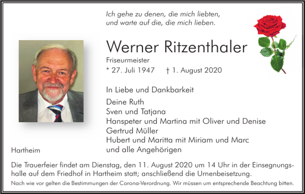<p>Ich gehe zu denen, die mich liebten,<br />und warte auf die, die mich lieben.</p><p>Werner Ritzenthaler<br />Friseurmeister<br />* 27. Juli 1947</p><p>† 1. August 2020</p><p>In Liebe und Dankbarkeit</p><p>Hartheim</p><p>Deine Ruth<br />Sven und Tatjana<br />Hanspeter und Martina mit Oliver und Denise<br />Gertrud Müller<br />Hubert und Maritta mit Miriam und Marc<br />und alle Angehörigen</p><p>Die Trauerfeier findet am Dienstag, den 11. August 2020 um 14 Uhr in der Einsegnungshalle auf dem Friedhof in Hartheim statt; anschließend die Urnenbeisetzung.<br />Nach wie vor gelten die Bestimmungen der Corona-Verordnung. Wir müssen um entsprechende Beachtung bitten.</p>