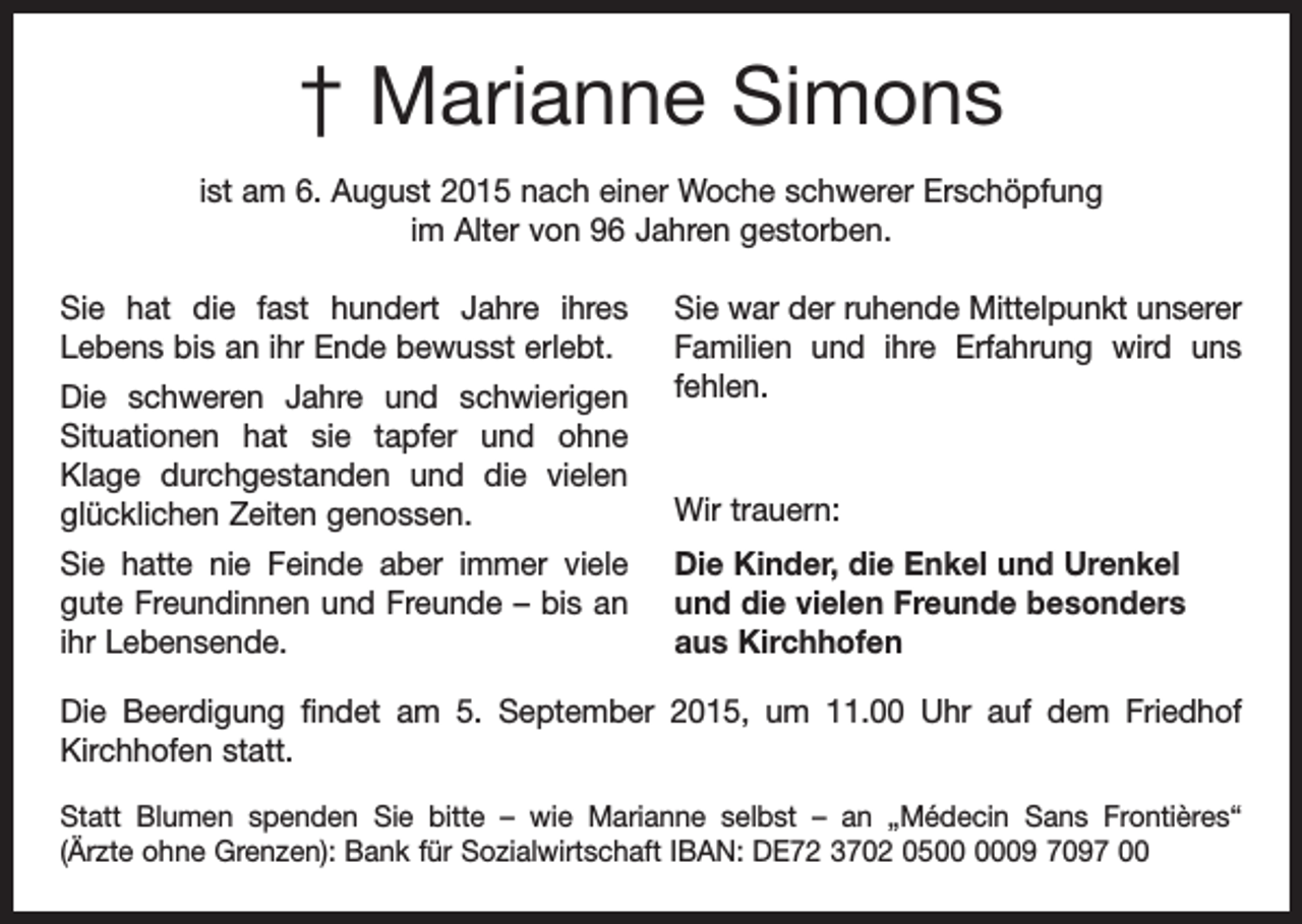 <p>† Marianne Simons<br />ist am 6. August 2015 nach einer Woche schwerer Erschöpfung<br />im Alter von 96 Jahren gestorben.<br />Sie hat die fast hundert Jahre ihres<br />Lebens bis an ihr Ende bewusst erlebt.<br />Die schweren Jahre und schwierigen<br />Situationen hat sie tapfer und ohne<br />Klage durchgestanden und die vielen<br />­<br />glücklichen Zeiten genossen.<br />Sie hatte nie Feinde aber immer viele<br />gute Freundinnen und Freunde – bis an<br />ihr Lebensende.</p><p>Sie war der ruhende Mittelpunkt unserer<br />Familien und ihre Erfahrung wird uns<br />fehlen.</p><p>Wir trauern:<br />Die Kinder, die Enkel und Urenkel<br />und die vielen Freunde besonders<br />aus Kirchhofen</p><p>Die Beerdigung findet am 5. September 2015, um 11.00 Uhr auf dem Friedhof<br />­Kirchhofen statt.<br />Statt Blumen spenden Sie bitte – wie Marianne selbst – an „Médecin Sans Frontières“<br />(Ärzte ohne Grenzen): Bank für Sozialwirtschaft IBAN: DE72 3702 0509 7097 00</p>