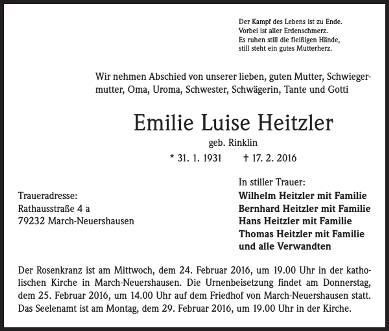 <p>Der Kampf des Lebens ist zu Ende.<br />Vorbei ist aller Erdenschmerz.<br />Es ruhen still die fleißigen Hände,<br />still steht ein gutes Mutterherz.</p><p>Wir nehmen Abschied von unserer lieben, guten Mutter, Schwieger­<br />mutter, Oma, Uroma, Schwester, Schwägerin, Tante und Gotti</p><p>Emilie Luise Heitzler<br />geb. Rinklin<br />* 31. 1. 1931 † 17. 2. 2016</p><p>Traueradresse:<br />Rathausstraße 4 a<br />79232 March-Neuershausen</p><p>In stiller Trauer:<br />Wilhelm Heitzler mit Familie<br />Bernhard Heitzler mit Familie<br />Hans Heitzler mit Familie<br />Thomas Heitzler mit Familie<br />und alle Verwandten</p><p>Der Rosenkranz ist am Mittwoch, dem 24. Februar 2016, um 19.00 Uhr in der katho­<br />lischen Kirche in March-Neuershausen. Die Urnenbeisetzung findet am Donnerstag,<br />dem 25. Februar 2016, um 14.00 Uhr auf dem Friedhof von March-­Neuershausen statt.<br />Das Seelenamt ist am Montag, dem 29. Februar 2016, um 19.00 Uhr in der Kirche.</p>