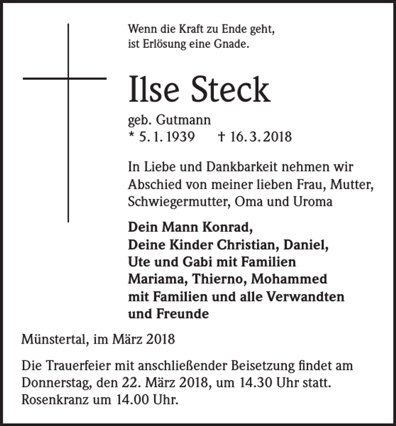 <p>Wenn die Kraft zu Ende geht,<br />ist Erlösung eine Gnade.</p><p>Ilse Steck</p><p>geb. Gutmann<br />* 5. 1. 1939 † 16. 3. 2018<br />In Liebe und Dankbarkeit nehmen wir<br />Abschied von meiner lieben Frau, Mutter,<br />Schwiegermutter, Oma und Uroma<br />Dein Mann Konrad,<br />Deine Kinder Christian, Daniel,<br />Ute und Gabi mit Familien<br />Mariama, Thierno, Mohammed<br />mit Familien und alle Verwandten<br />und Freunde<br />Münstertal, im März 2018<br />Die Trauerfeier mit anschließender Beisetzung findet am<br />Donnerstag, den 22. März 2018, um 14.30 Uhr statt.<br />Rosenkranz um 14.00 Uhr.</p>