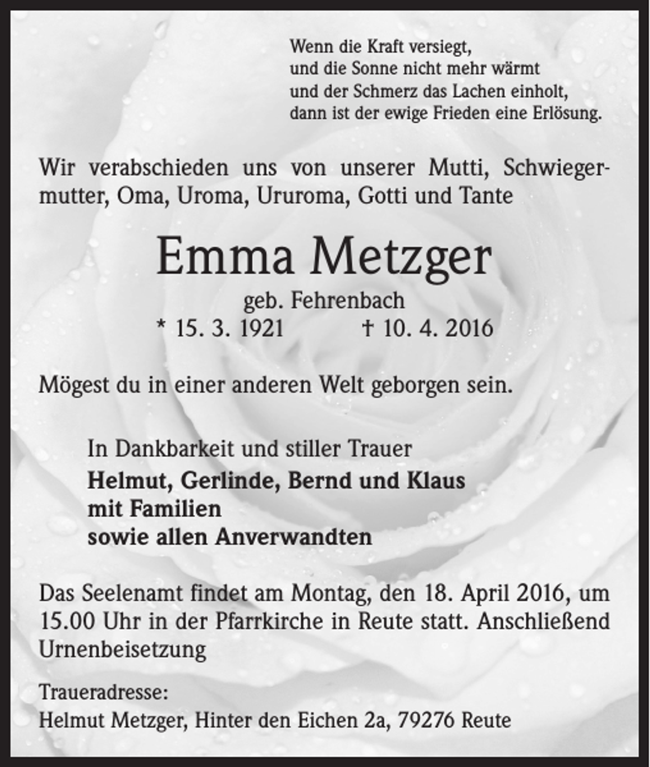 <p>Wenn die Kraft versiegt,<br />und die Sonne nicht mehr wärmt<br />und der Schmerz das Lachen einholt,<br />dann ist der ewige Frieden eine Erlösung.</p><p>Wir verabschieden uns von unserer Mutti, Schwieger­<br />mutter, Oma, Uroma, Ururoma, Gotti und Tante</p><p>Emma Metzger</p><p>geb. Fehrenbach<br />* 15. 3. 1921 † 10. 4. 2016<br />Mögest du in einer anderen Welt geborgen sein.<br />In Dankbarkeit und stiller Trauer<br />Helmut, Gerlinde, Bernd und Klaus<br />mit Familien<br />sowie allen Anverwandten<br />Das Seelenamt findet am Montag, den 18. April 2016, um<br />15.00 Uhr in der Pfarrkirche in Reute statt. Anschließend<br />Urnenbeisetzung<br />Traueradresse:<br />Helmut Metzger, Hinter den Eichen 2a, 79276 Reute</p>