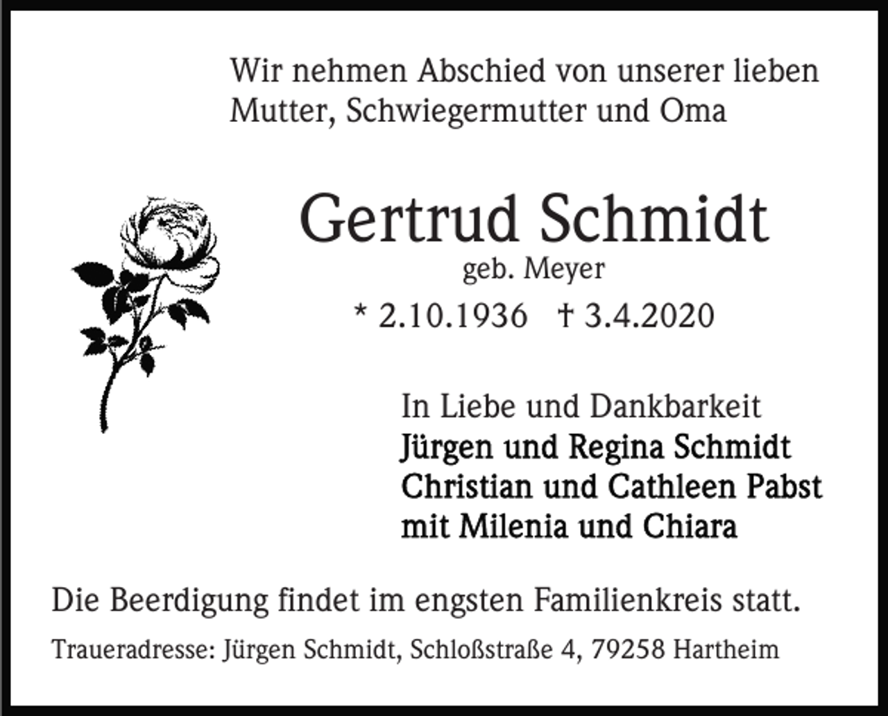 <p>Wir nehmen Abschied von unserer lieben<br />Mutter, Schwiegermutter und Oma</p><p>Gertrud Schmidt<br />geb. Meyer</p><p>* 2.10.1936 † 3.4.2020<br />In Liebe und Dankbarkeit</p><p>Die Beerdigung findet im engsten Familienkreis statt.<br />Traueradresse: Jürgen Schmidt, Schloßstraße 4, 79258 Hartheim</p>