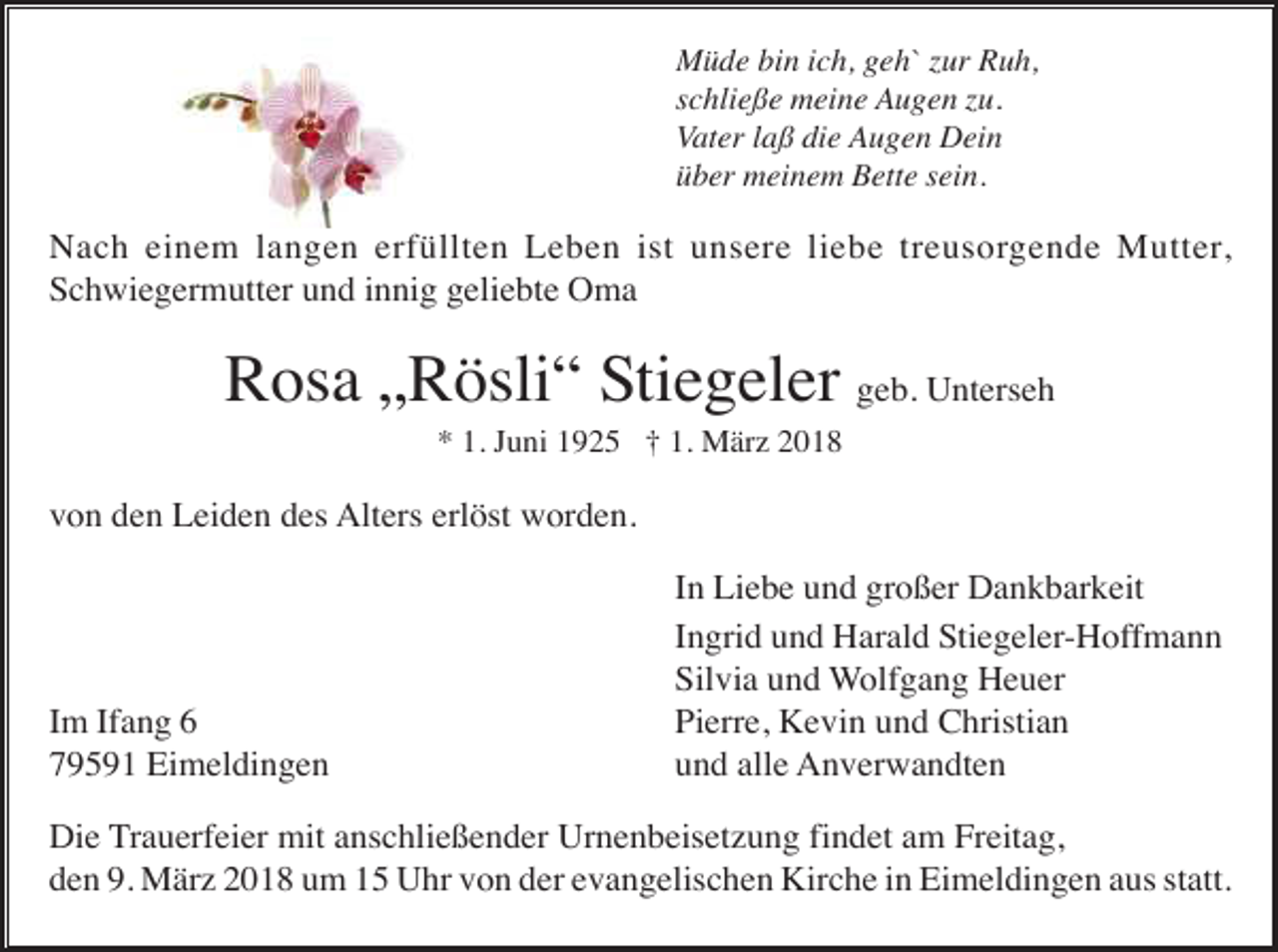 <p>Müde bin ich, geh` zur Ruh,<br />schließe meine Augen zu.<br />Vater laß die Augen Dein<br />über meinem Bette sein.</p><p>Nach einem langen erfüllten Leben ist unsere liebe treusorgende Mutter,<br />Schwiegermutter und innig geliebte Oma</p><p>Rosa „Rösli“ Stiegeler geb. Unterseh<br />* 1. Juni 1925 † 1. März 2018</p><p>von den Leiden des Alters erlöst worden.</p><p>Im Ifang 6<br />79591 Eimeldingen</p><p>In Liebe und großer Dankbarkeit<br />Ingrid und Harald Stiegeler-Hoffmann<br />Silvia und Wolfgang Heuer<br />Pierre, Kevin und Christian<br />und alle Anverwandten</p><p>Die Trauerfeier mit anschließender Urnenbeisetzung findet am Freitag,<br />den 9. März 2018 um 15 Uhr von der evangelischen Kirche in Eimeldingen aus statt.</p>