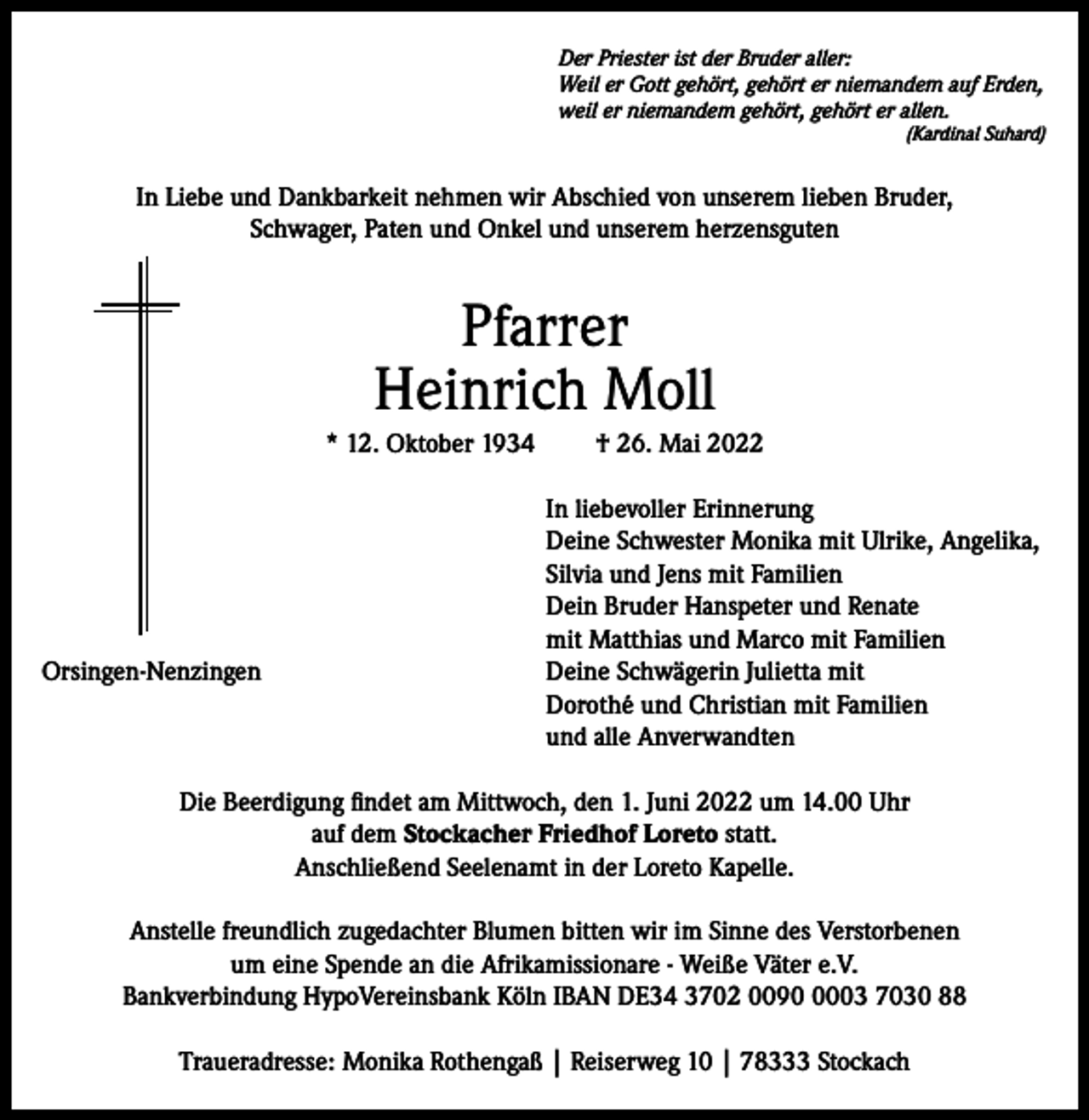 <p>Der Priester ist der Bruder aller:<br />Weil er Gott gehört, gehört er niemandem auf Erden,<br />weil er niemandem gehört, gehört er allen.</p><p>(Kardinal Suhard)</p><p>In Liebe und Dankbarkeit nehmen wir Abschied von unserem lieben Bruder,<br />Schwager, Paten und Onkel und unserem herzensguten</p><p>Pfarrer<br />Heinrich Moll<br />* 12. Oktober 1934</p><p>Orsingen-Nenzingen</p><p>† 26. Mai 2022<br />In liebevoller Erinnerung<br />Deine Schwester Monika mit Ulrike, Angelika,<br />Silvia und Jens mit Familien<br />Dein Bruder Hanspeter und Renate<br />mit Matthias und Marco mit Familien<br />Deine Schwägerin Julietta mit<br />Dorothé und Christian mit Familien<br />und alle Anverwandten</p><p>Die Beerdigung findet am Mittwoch, den 1. Juni 2022 um 14.00 Uhr<br />auf dem Stockacher Friedhof Loreto statt.<br />Anschließend Seelenamt in der Loreto Kapelle.<br />Anstelle freundlich zugedachter Blumen bitten wir im Sinne des Verstorbenen<br />um eine Spende an die Afrikamissionare - Weiße Väter e.V.<br />Bankverbindung HypoVereinsbank Köln IBAN DE34 3702 009003 7030 88<br />Traueradresse: Monika Rothengaß | Reiserweg 10 | 78333 Stockach</p>