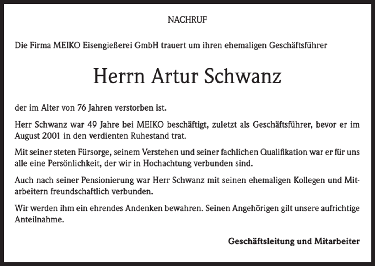 <p>NACHRUF<br />Die Firma MEIKO Eisengießerei GmbH trauert um ihren ehemaligen Geschäftsführer</p><p>Herrn Artur Schwanz<br />der im Alter von 76 Jahren verstorben ist.<br />Herr Schwanz war 49 Jahre bei MEIKO beschäftigt, zuletzt als Geschäftsführer, bevor er im<br />August 2001 in den verdienten Ruhestand trat.<br />Mit seiner steten Fürsorge, seinem Verstehen und seiner fachlichen Qualifikation war er für uns<br />alle eine Persönlichkeit, der wir in Hochachtung verbunden sind.<br />Auch nach seiner Pensionierung war Herr Schwanz mit seinen ehemaligen Kollegen und Mitarbeitern freundschaftlich verbunden.<br />Wir werden ihm ein ehrendes Andenken bewahren. Seinen Angehörigen gilt unsere aufrichtige<br />Anteilnahme.</p><p>Geschäftsleitung und Mitarbeiter</p>