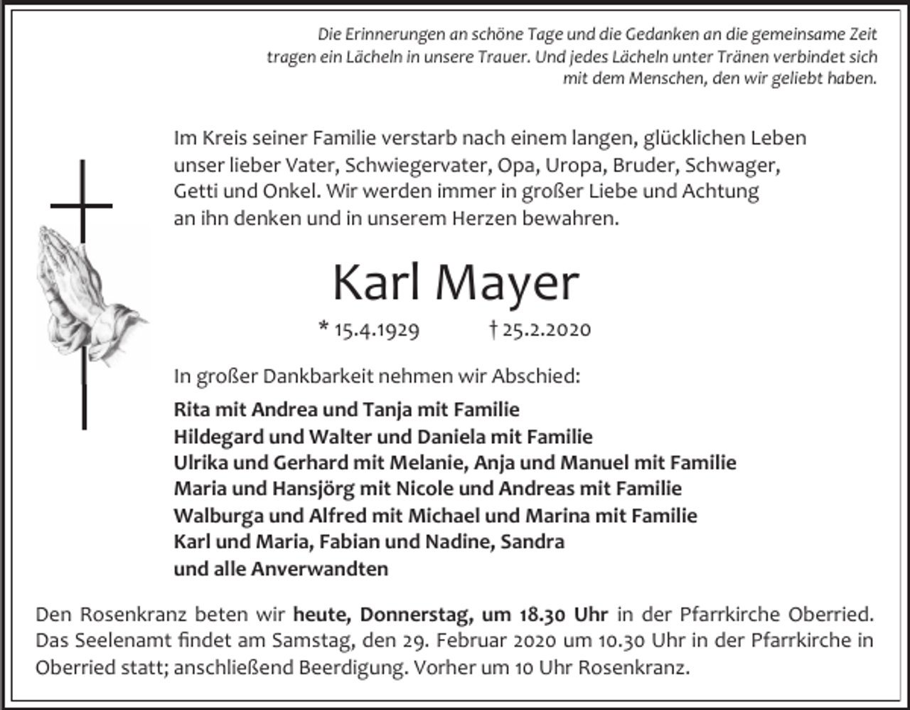 <p>Die Erinnerungen an schöne Tage und die Gedanken an die gemeinsame Zeit<br />tragen ein Lächeln in unsere Trauer. Und jedes Lächeln unter Tränen verbindet sich<br />mit dem Menschen, den wir geliebt haben.</p><p>Im Kreis seiner Familie verstarb nach einem langen, glücklichen Leben<br />unser lieber Vater, Schwiegervater, Opa, Uropa, Bruder, Schwager,<br />Getti und Onkel. Wir werden immer in großer Liebe und Achtung<br />an ihn denken und in unserem Herzen bewahren.</p><p>Karl Mayer<br />* 15.4.1929</p><p>† 25.2.2020</p><p>In großer Dankbarkeit nehmen wir Abschied:<br />Rita mit Andrea und Tanja mit Familie<br />Hildegard und Walter und Daniela mit Familie<br />Ulrika und Gerhard mit Melanie, Anja und Manuel mit Familie<br />Maria und Hansjörg mit Nicole und Andreas mit Familie<br />Walburga und Alfred mit Michael und Marina mit Familie<br />Karl und Maria, Fabian und Nadine, Sandra<br />und alle Anverwandten<br />Den Rosenkranz beten wir heute, Donnerstag, um 18.30 Uhr in der Pfarrkirche Oberried.<br />Das Seelenamt findet am Samstag, den 29. Februar 2020 um 10.30 Uhr in der Pfarrkirche in<br />Oberried statt; anschließend Beerdigung. Vorher um 10 Uhr Rosenkranz.</p>