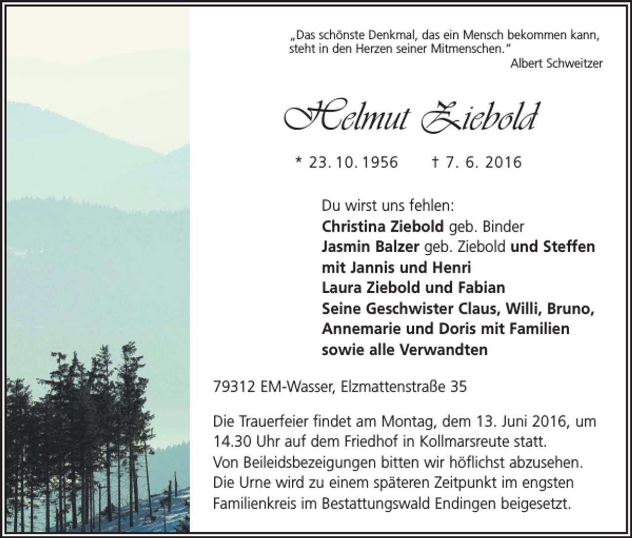 <p>„Das schönste Denkmal, das ein Mensch bekommen kann,<br />steht in den Herzen seiner Mitmenschen.“</p><p>Albert Schweitzer</p><p>Helmut Ziebold<br />* 23. 10. 1956 † 7. 6. 2016</p><p>Du wirst uns fehlen:</p><p>Christina Ziebold geb. Binder</p><p>Jasmin Balzer geb. Ziebold und Steffen<br />mit Jannis und Henri<br />Laura Ziebold und Fabian<br />Seine Geschwister Claus, Willi, Bruno,<br />Annemarie und Doris mit Familien<br />sowie alle Verwandten<br />79312 EM-Wasser, Elzmattenstraße 35<br />Die Trauerfeier findet am Montag, dem 13. Juni 2016, um<br />14.30 Uhr auf dem Friedhof in Kollmarsreute statt.<br />Von Beileidsbezeigungen bitten wir höflichst abzusehen.<br />Die Urne wird zu einem späteren Zeitpunkt im engsten<br />Familien­kreis im Bestattungswald Endingen beigesetzt.</p>
