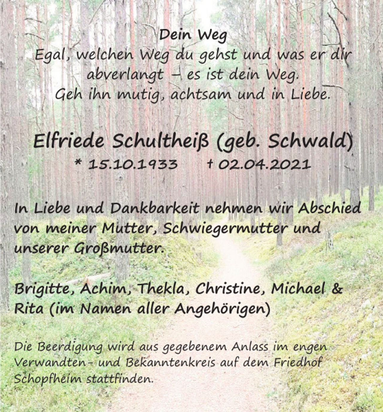 <p>Dein Weg<br />Egal, welchen Weg du gehst und was er dir<br />abverlangt – es ist dein Weg.<br />Geh ihn mutig, achtsam und in Liebe.</p><p>Elfriede Schultheiß (geb. Schwald)<br />* 15.10.1933</p><p>† 02.04.2021</p><p>In Liebe und Dankbarkeit nehmen wir Abschied<br />von meiner Mutter, Schwiegermutter und<br />unserer Großmutter.<br />Brigitte, Achim, Thekla, Christine, Michael &amp;<br />Rita (im Namen aller Angehörigen)<br />Die Beerdigung wird aus gegebenem Anlass im engen<br />Verwandten- und Bekanntenkreis auf dem Friedhof<br />Schopfheim stattfinden.</p>