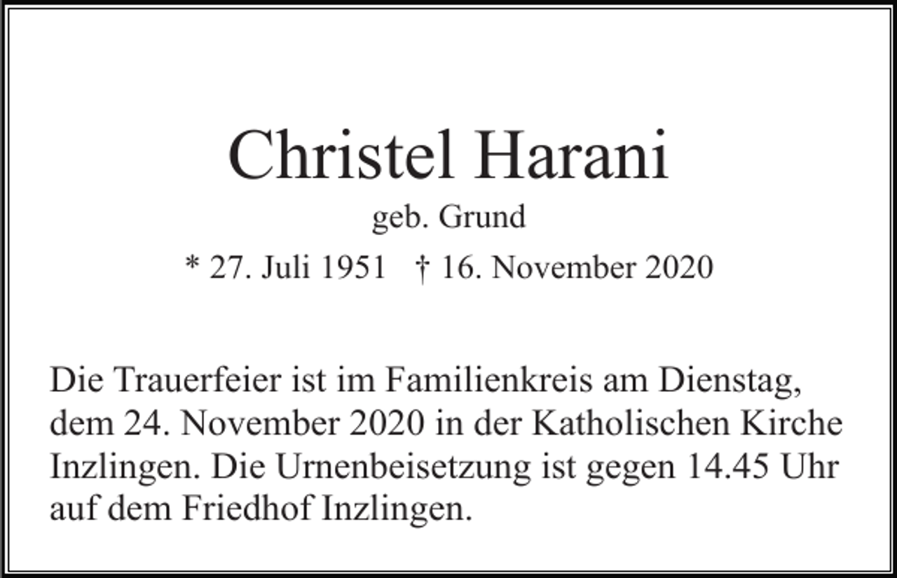<p>Christel Harani<br />geb. Grund<br />* 27. Juli 1951 † 16. November 2020</p><p>Die Trauerfeier ist im Familienkreis am Dienstag,<br />dem 24. November 2020 in der Katholischen Kirche<br />Inzlingen. Die Urnenbeisetzung ist gegen 14.45 Uhr<br />auf dem Friedhof Inzlingen.</p>