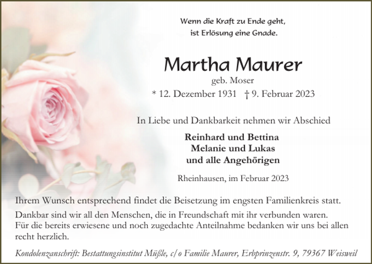 <p>Wenn die Kraft zu Ende geht,<br />ist Erlösung eine Gnade.</p><p>Martha Maurer<br />geb. Moser<br />* 12. Dezember 1931 † 9. Februar 2023</p><p>In Liebe und Dankbarkeit nehmen wir Abschied<br />Reinhard und Bettina<br />Melanie und Lukas<br />und alle Angehörigen<br />Rheinhausen, im Februar 2023</p><p>Ihrem Wunsch entsprechend findet die Beisetzung im engsten Familienkreis statt.<br />Dankbar sind wir all den Menschen, die in Freundschaft mit ihr verbunden waren.<br />Für die bereits erwiesene und noch zugedachte Anteilnahme bedanken wir uns bei allen<br />recht herzlich.<br />Kondolenzanschrift: Bestattungsinstitut Müßle, c/o Familie Maurer, Erbprinzenstr. 9, 79367 Weisweil</p>