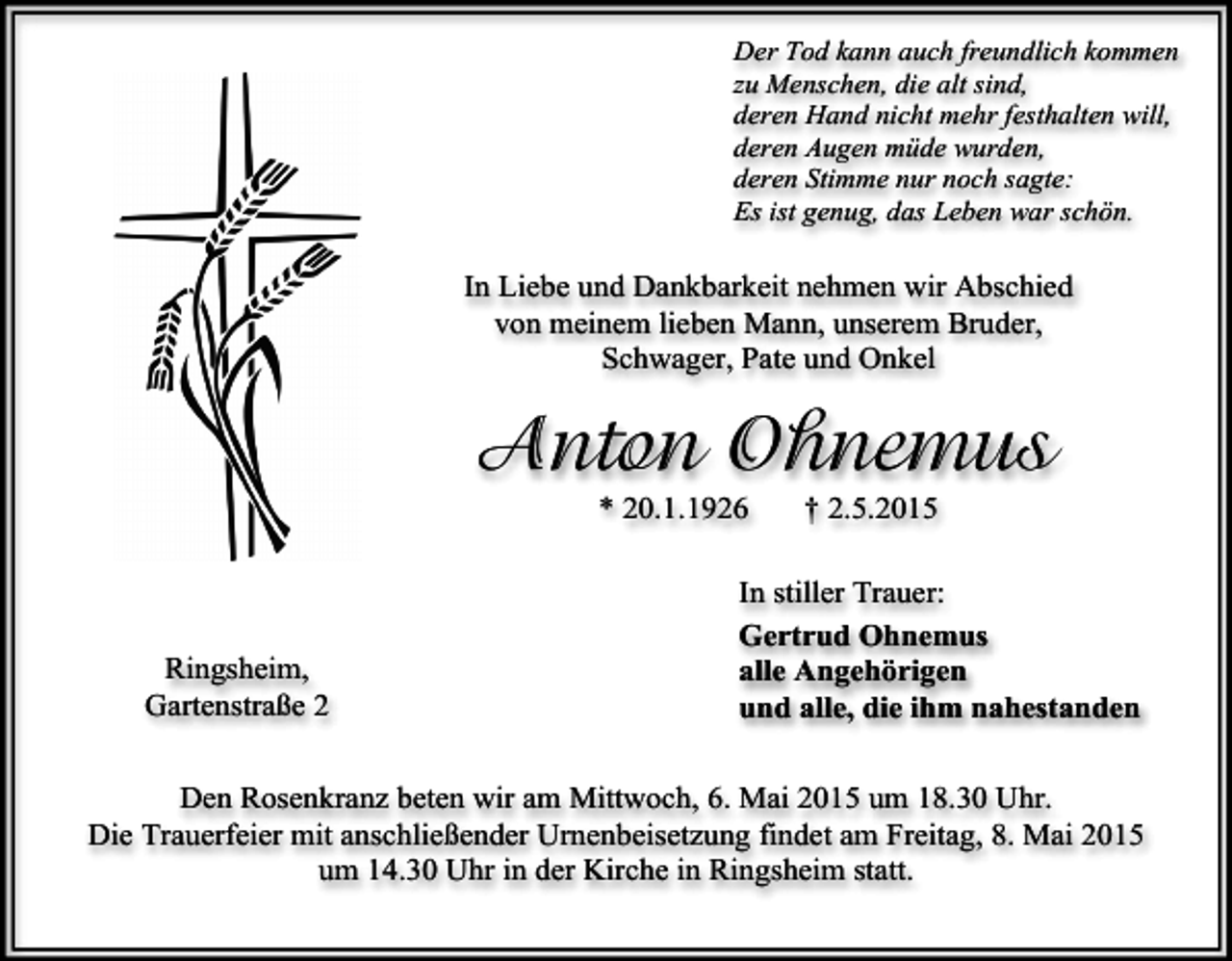 <p>Der Tod kann auch freundlich kommen<br />zu Menschen, die alt sind,<br />deren Hand nicht mehr festhalten will,<br />deren Augen müde wurden,<br />deren Stimme nur noch sagte:<br />Es ist genug, das Leben war schön.</p><p>In Liebe und Dankbarkeit nehmen wir Abschied<br />von meinem lieben Mann, unserem Bruder,<br />Schwager, Pate und Onkel</p><p>Anton Ohnemus<br />* 20.1.1926</p><p>Ringsheim,<br />Gartenstraße 2</p><p>† 2.5.2015</p><p>In stiller Trauer:<br />Gertrud Ohnemus<br />alle Angehörigen<br />und alle, die ihm nahestanden</p><p>Den Rosenkranz beten wir am Mittwoch, 6. Mai 2015 um 18.30 Uhr.<br />Die Trauerfeier mit anschließender Urnenbeisetzung findet am Freitag, 8. Mai 2015<br />um 14.30 Uhr in der Kirche in Ringsheim statt.</p>