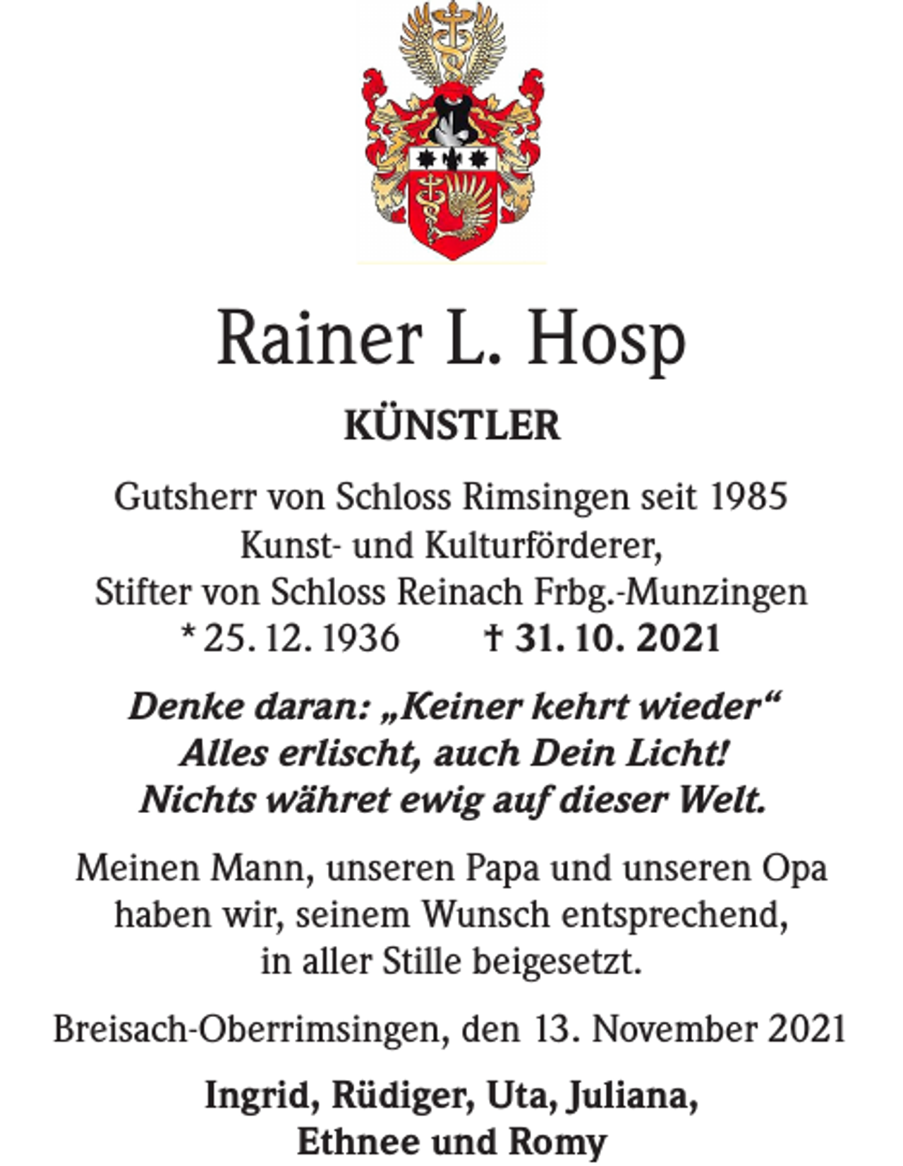 <p>Rainer L. Hosp<br />KÜNSTLER<br />Gutsherr von Schloss Rimsingen seit 1985<br />Kunst- und Kulturförderer,<br />Stifter von Schloss Reinach Frbg.-Munzingen<br />* 25. 12. 1936 † 31. 10. 2021<br />Denke daran: „Keiner kehrt wieder“<br />Alles erlischt, auch Dein Licht!<br />Nichts währet ewig auf dieser Welt.<br />Meinen Mann, unseren Papa und unseren Opa<br />haben wir, seinem Wunsch entsprechend,<br />in aller Stille beigesetzt.<br />Breisach-Oberrimsingen, den 13. November 2021<br />Ingrid, Rüdiger, Uta, Juliana,<br />Ethnee und Romy</p>