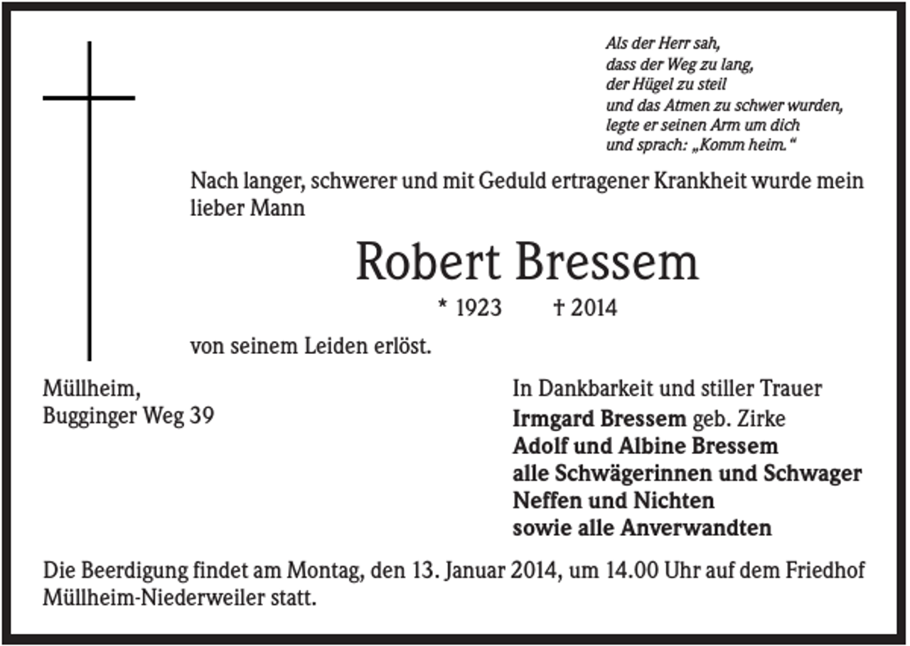 <p>Als der Herr sah,<br />dass der Weg zu lang,<br />der Hügel zu steil<br />und das Atmen zu schwer wurden,<br />legte er seinen Arm um dich<br />und sprach: „Komm heim.“</p><p>Nach langer, schwerer und mit Geduld ertragener Krankheit wurde mein<br />lieber Mann</p><p>Robert Bressem<br />* 1923</p><p>† 2014</p><p>von seinem Leiden erlöst.<br />Müllheim,<br />Bugginger Weg 39</p><p>In Dankbarkeit und stiller Trauer<br />Irmgard Bressem geb. Zirke<br />Adolf und Albine Bressem<br />alle Schwägerinnen und Schwager<br />Neffen und Nichten<br />sowie alle Anverwandten</p><p>Die Beerdigung findet am Montag, den 13. Januar 2014, um 14.00 Uhr auf dem Friedhof<br />Müllheim-Niederweiler statt.</p>