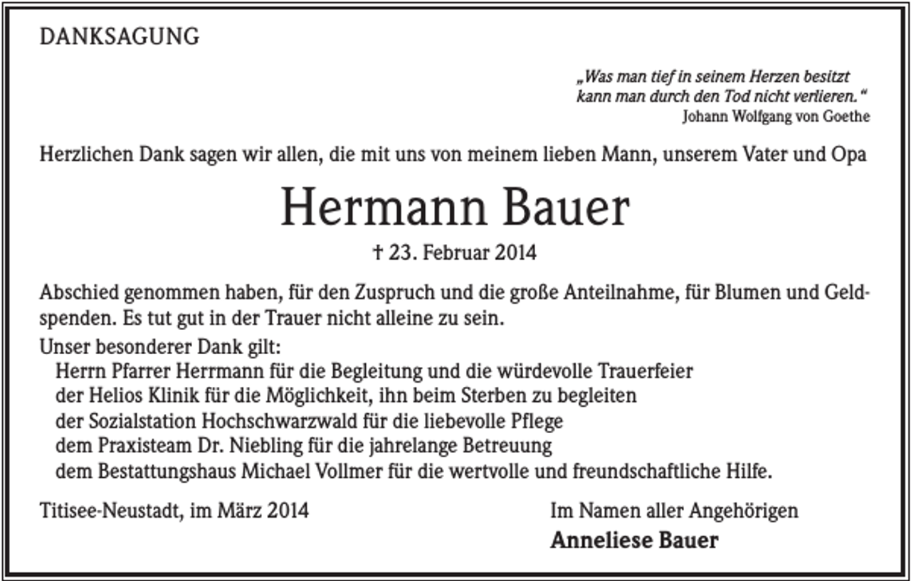 <p>DANKSAGUNG<br />„Was man tief in seinem Herzen besitzt<br />kann man durch den Tod nicht verlieren.“<br />Johann Wolfgang von Goethe</p><p>Herzlichen Dank sagen wir allen, die mit uns von meinem lieben Mann, unserem Vater und Opa</p><p>Hermann Bauer<br />† 23. Februar 2014<br />Abschied genommen haben, für den Zuspruch und die große Anteilnahme, für Blumen und Geldspenden. Es tut gut in der Trauer nicht alleine zu sein.<br />Unser besonderer Dank gilt:<br />Herrn Pfarrer Herrmann für die Begleitung und die würdevolle Trauerfeier<br />der Helios Klinik für die Möglichkeit, ihn beim Sterben zu begleiten<br />der Sozialstation Hochschwarzwald für die liebevolle Pflege<br />dem Praxisteam Dr. Niebling für die jahrelange Betreuung<br />dem Bestattungshaus Michael Vollmer für die wertvolle und freundschaftliche Hilfe.<br />Titisee-Neustadt, im März 2014</p><p>Im Namen aller Angehörigen</p><p>Anneliese Bauer</p>