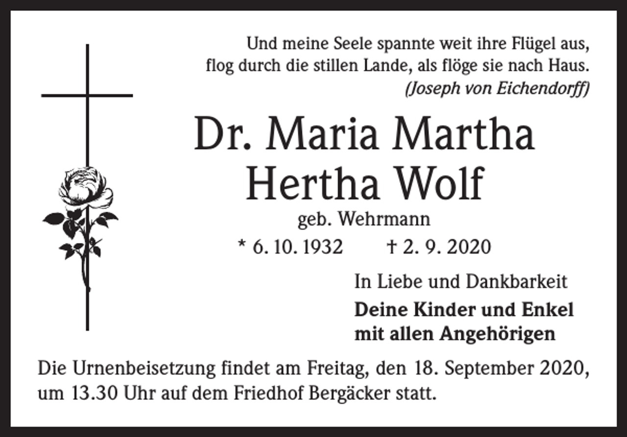 <p>Und meine Seele spannte weit ihre Flügel aus,<br />flog durch die stillen Lande, als flöge sie nach Haus.<br />(Joseph von Eichendorff)</p><p>Dr. Maria Martha<br />Hertha Wolf<br />geb. Wehrmann<br />* 6. 10. 1932 † 2. 9. 2020</p><p>In Liebe und Dankbarkeit<br />Deine Kinder und Enkel<br />mit allen Angehörigen<br />Die Urnenbeisetzung findet am Freitag, den 18. September 2020,<br />um 13.30 Uhr auf dem Friedhof Bergäcker statt.</p>
