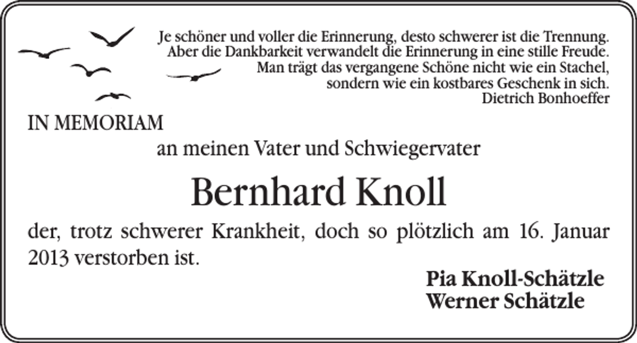 <p>Je schöner und voller die Erinnerung, desto schwerer ist die Trennung.<br />Aber die Dankbarkeit verwandelt die Erinnerung in eine stille Freude.<br />Man trägt das vergangene Schöne nicht wie ein Stachel,<br />sondern wie ein kostbares Geschenk in sich.<br />Dietrich Bonhoeffer</p><p>IN MEMORIAM<br />an meinen Vater und Schwiegervater</p><p>Bernhard Knoll<br />der, trotz schwerer Krankheit, doch so plötzlich am 16. Januar<br />2013 verstorben ist.</p><p>Pia Knoll-Schätzle</p><p>Werner Schätzle</p>