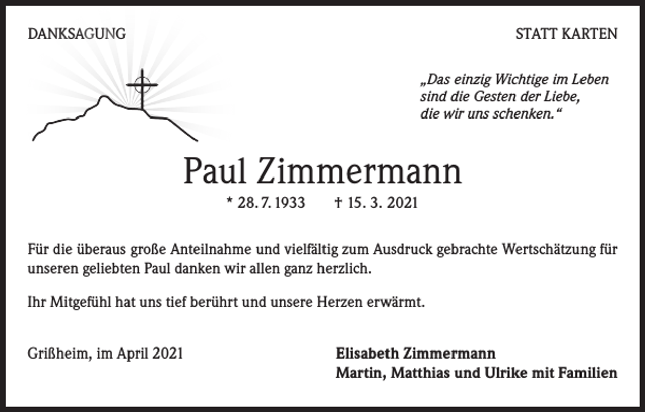 <p>DANKSAGUNG</p><p>STATT KARTEN<br />„Das einzig Wichtige im Leben<br />sind die Gesten der Liebe,<br />die wir uns schenken.“</p><p>Paul Zimmermann<br />* 28. 7. 1933 † 15. 3. 2021</p><p>Für die überaus große Anteilnahme und vielfältig zum Ausdruck gebrachte Wertschätzung für<br />unseren geliebten Paul danken wir allen ganz herzlich.<br />Ihr Mitgefühl hat uns tief berührt und unsere Herzen erwärmt.<br />Grißheim, im April 2021</p><p>Elisabeth Zimmermann<br />Martin, Matthias und Ulrike mit Familien</p>