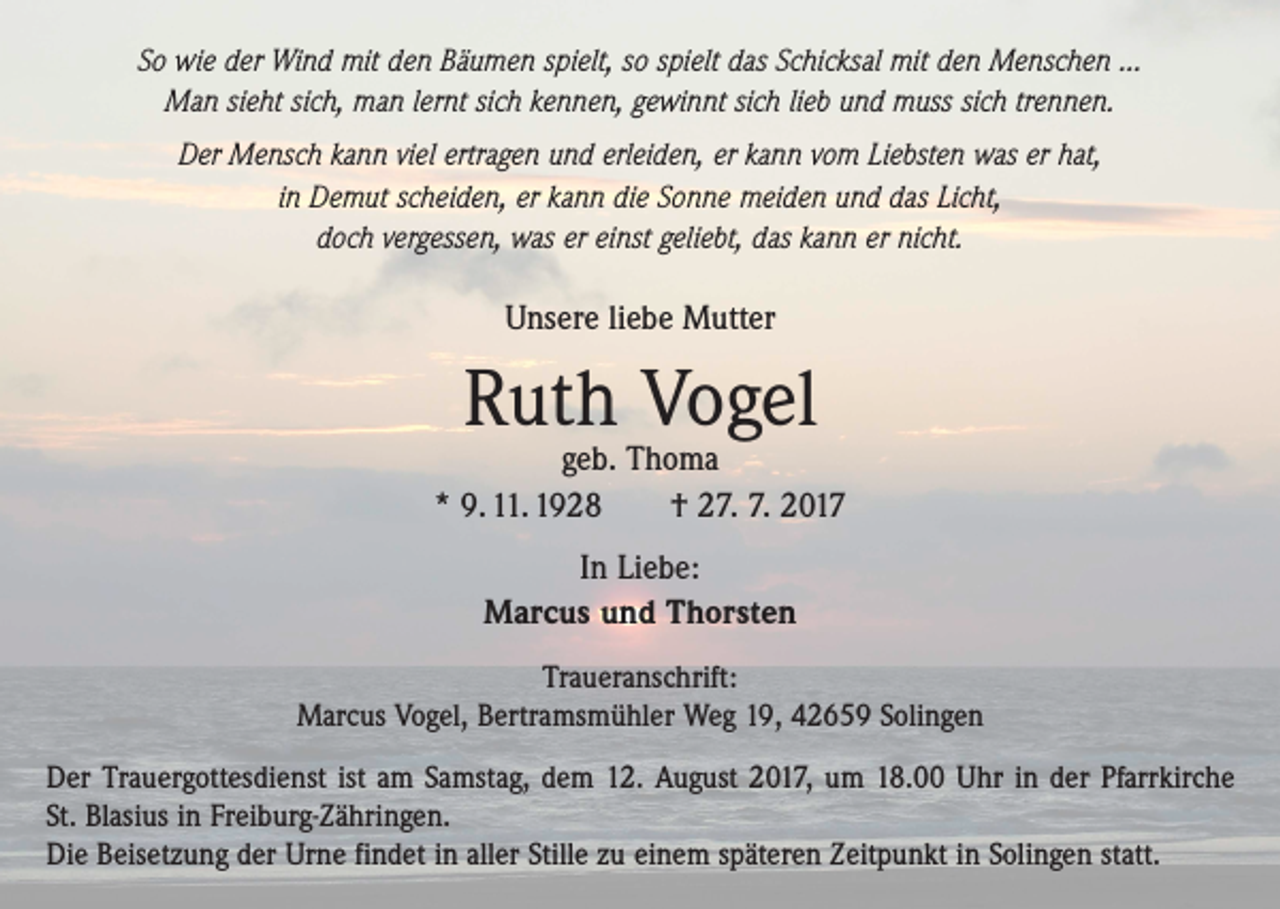 <p>So wie der Wind mit den Bäumen spielt, so spielt das Schicksal mit den Menschen ...<br />Man sieht sich, man lernt sich kennen, gewinnt sich lieb und muss sich trennen.<br />Der Mensch kann viel ertragen und erleiden, er kann vom Liebsten was er hat,<br />in Demut scheiden, er kann die Sonne meiden und das Licht,<br />doch vergessen, was er einst geliebt, das kann er nicht.</p><p>Unsere liebe Mutter</p><p>Ruth Vogel</p><p>geb. Thoma<br />* 9. 11. 1928 † 27. 7. 2017<br />In Liebe:<br />Marcus und Thorsten<br />Traueranschrift:<br />Marcus Vogel, Bertramsmühler Weg 19, 42659 Solingen<br />Der Trauergottesdienst ist am Samstag, dem 12. August 2017, um 18.00 Uhr in der Pfarrkirche<br />St. Blasius in Freiburg-Zähringen.<br />Die Beisetzung der Urne findet in aller Stille zu einem späteren Zeitpunkt in Solingen statt.</p>