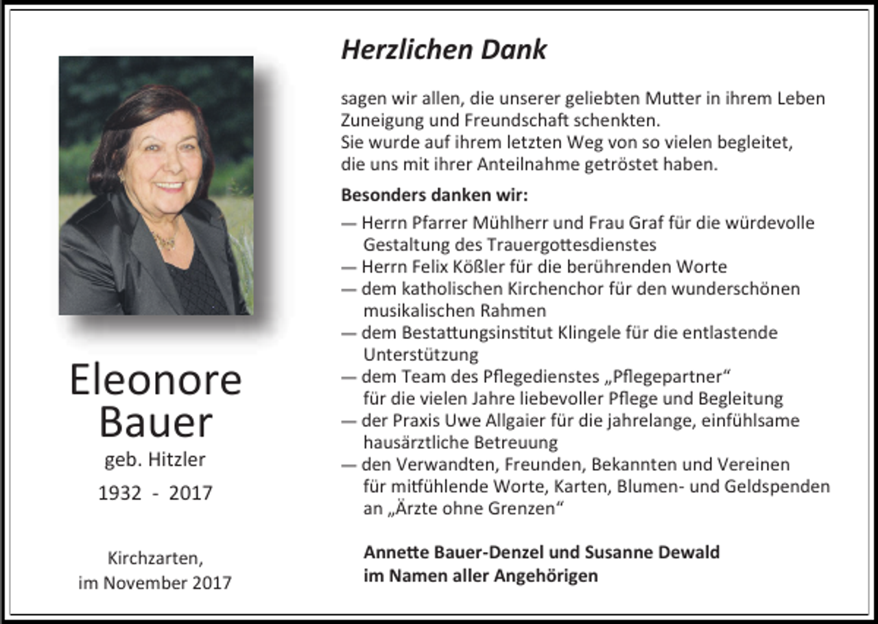 <p>Herzlichen Dank<br />sagen wir allen, die unserer geliebten Mutter in ihrem Leben<br />Zuneigung und Freundschaft schenkten.<br />Sie wurde auf ihrem letzten Weg von so vielen begleitet,<br />die uns mit ihrer Anteilnahme getröstet haben.</p><p>Eleonore<br />Bauer<br />geb. Hitzler</p><p>1932 - 2017<br />Kirchzarten,<br />im November 2017</p><p>Besonders danken wir:<br />— Herrn Pfarrer Mühlherr und Frau Graf für die würdevolle<br />Gestaltung des Trauergottesdienstes<br />— Herrn Felix Kößler für die berührenden Worte<br />— dem katholischen Kirchenchor für den wunderschönen<br />musikalischen Rahmen<br />— dem Bestattungsinstitut Klingele für die entlastende<br />Unterstützung<br />— dem Team des Pflegedienstes „Pflegepartner“<br />für die vielen Jahre liebevoller Pflege und Begleitung<br />— der Praxis Uwe Allgaier für die jahrelange, einfühlsame<br />hausärztliche Betreuung<br />— den Verwandten, Freunden, Bekannten und Vereinen<br />für mitfühlende Worte, Karten, Blumen- und Geldspenden<br />an „Ärzte ohne Grenzen“<br />Annette Bauer-Denzel und Susanne Dewald<br />im Namen aller Angehörigen</p>