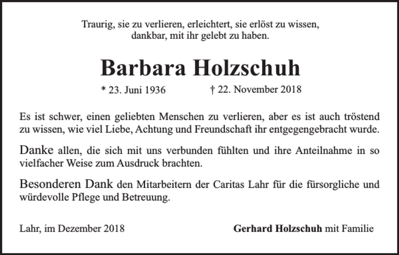 <p>Traurig, sie zu verlieren, erleichtert, sie erlöst zu wissen,<br />dankbar, mit ihr gelebt zu haben.</p><p>Barbara Holzschuh<br />* 23. Juni 1936</p><p>† 22. November 2018</p><p>Es ist schwer, einen geliebten Menschen zu verlieren, aber es ist auch tröstend<br />zu wissen, wie viel Liebe, Achtung und Freundschaft ihr entgegengebracht wurde.</p><p>Danke allen, die sich mit uns verbunden fühlten und ihre Anteilnahme in so<br />vielfacher Weise zum Ausdruck brachten.<br />Besonderen Dank den Mitarbeitern der Caritas Lahr für die fürsorgliche und<br />würdevolle Pflege und Betreuung.<br />Lahr, im Dezember 2018</p><p>Gerhard Holzschuh mit Familie</p>