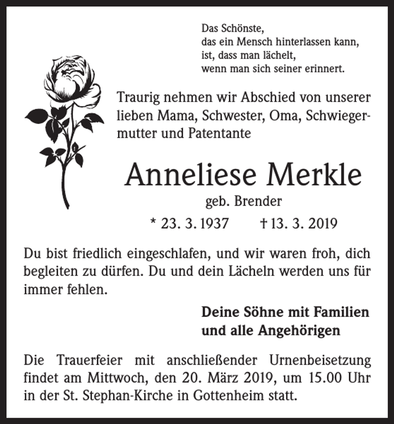 <p>Das Schönste,<br />das ein Mensch hinterlassen kann,<br />ist, dass man lächelt,<br />wenn man sich seiner erinnert.</p><p>Traurig nehmen wir Abschied von unserer<br />lieben Mama, Schwester, Oma, Schwiegermutter und Patentante</p><p>Anneliese Merkle<br />geb. Brender<br />* 23. 3. 1937 † 13. 3. 2019</p><p>Du bist friedlich eingeschlafen, und wir waren froh, dich<br />begleiten zu dürfen. Du und dein Lächeln werden uns für<br />immer fehlen.<br />Deine Söhne mit Familien<br />und alle Angehörigen<br />Die Trauerfeier mit anschließender Urnenbeisetzung<br />findet am Mittwoch, den 20. März 2019, um 15.00 Uhr<br />in der St. Stephan-Kirche in Gottenheim statt.</p>