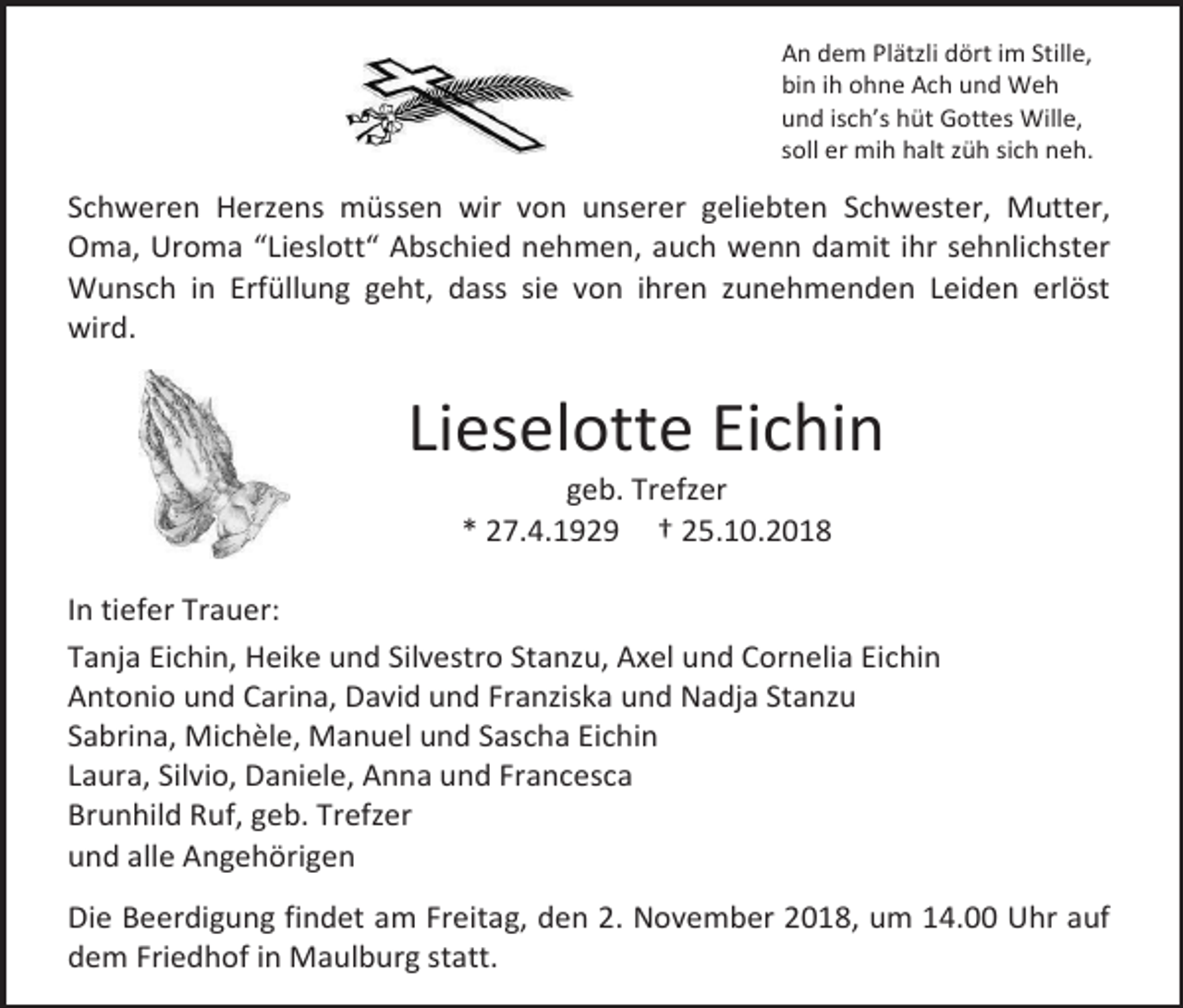 <p>An dem Plätzli dört im Stille,<br />bin ih ohne Ach und Weh<br />und isch’s hüt Gottes Wille,<br />soll er mih halt züh sich neh.</p><p>Schweren Herzens müssen wir von unserer geliebten Schwester, Mutter,<br />Oma, Uroma “Lieslott“ Abschied nehmen, auch wenn damit ihr sehnlichster<br />Wunsch in Erfüllung geht, dass sie von ihren zunehmenden Leiden erlöst<br />wird.</p><p>Lieselotte Eichin<br />geb. Trefzer<br />* 27.4.1929 † 25.10.2018<br />In tiefer Trauer:<br />Tanja Eichin, Heike und Silvestro Stanzu, Axel und Cornelia Eichin<br />Antonio und Carina, David und Franziska und Nadja Stanzu<br />Sabrina, Michèle, Manuel und Sascha Eichin<br />Laura, Silvio, Daniele, Anna und Francesca<br />Brunhild Ruf, geb. Trefzer<br />und alle Angehörigen<br />Die Beerdigung findet am Freitag, den 2. November 2018, um 14.00 Uhr auf<br />dem Friedhof in Maulburg statt.</p>
