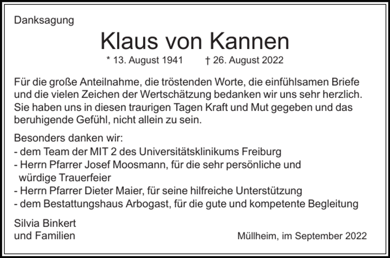 <p>Danksagung</p><p>Klaus von Kannen<br />* 13. August 1941</p><p>† 26. August 2022</p><p>Für die große Anteilnahme, die tröstenden Worte, die einfühlsamen Briefe<br />und die vielen Zeichen der Wertschätzung bedanken wir uns sehr herzlich.<br />Sie haben uns in diesen traurigen Tagen Kraft und Mut gegeben und das<br />beruhigende Gefühl, nicht allein zu sein.<br />Besonders danken wir:<br />- dem Team der MIT 2 des Universitätsklinikums Freiburg<br />- Herrn Pfarrer Josef Moosmann, für die sehr persönliche und<br />würdige Trauerfeier<br />- Herrn Pfarrer Dieter Maier, für seine hilfreiche Unterstützung<br />- dem Bestattungshaus Arbogast, für die gute und kompetente Begleitung<br />Silvia Binkert<br />und Familien</p><p>Müllheim, im September 2022</p>