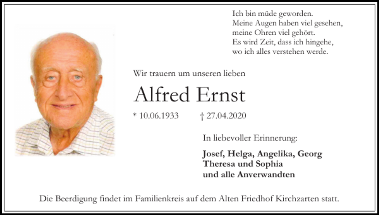 <p>Ich bin müde geworden.<br />Meine Augen haben viel gesehen,<br />meine Ohren viel gehört.<br />Es wird Zeit, dass ich hingehe,<br />wo ich alles verstehen werde.</p><p>Wir trauern um unseren lieben</p><p>Alfred Ernst<br />* 10.06.1933</p><p>† 27.04.2020<br />In liebevoller Erinnerung:<br />Josef, Helga, Angelika, Georg<br />Theresa und Sophia<br />und alle Anverwandten</p><p>Die Beerdigung findet im Familienkreis auf dem Alten Friedhof Kirchzarten statt.</p>