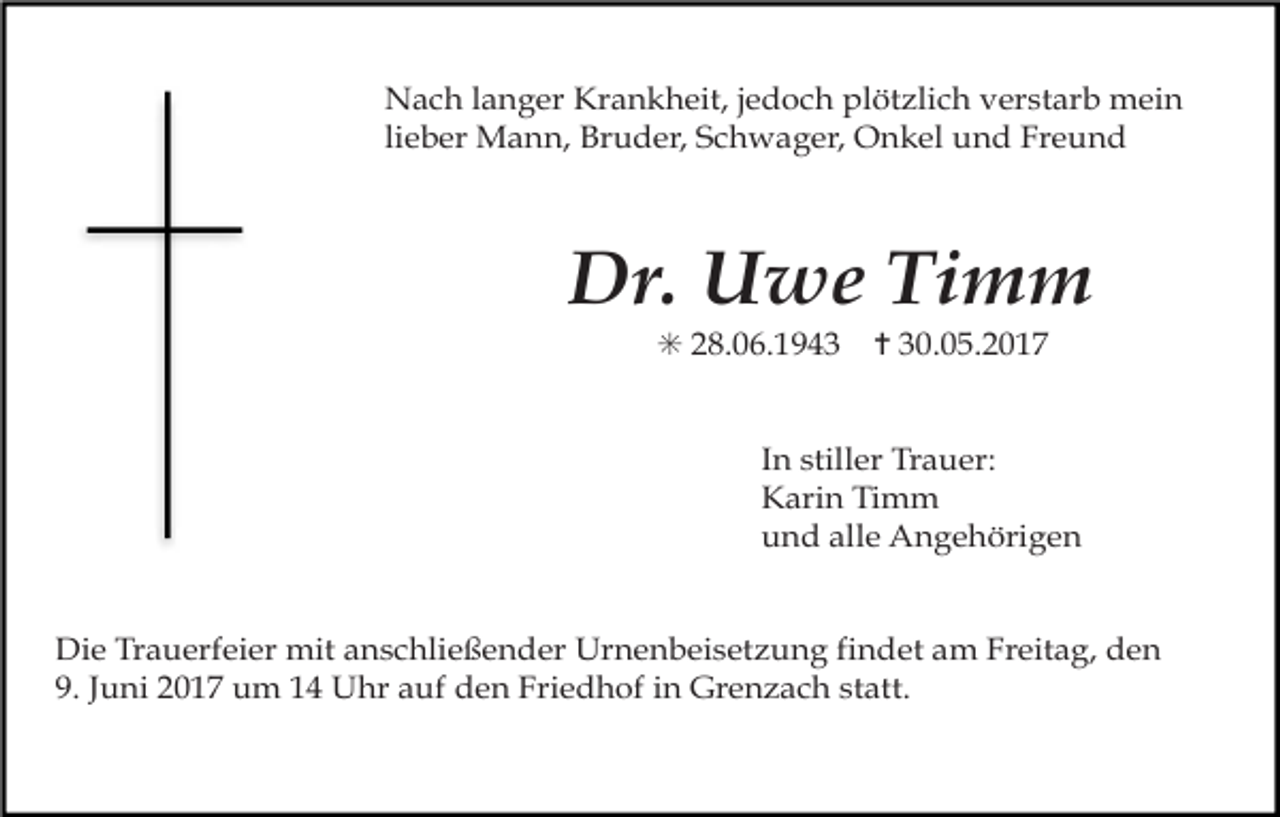 <p>Nach langer Krankheit, jedoch plötzlich verstarb mein<br />lieber Mann, Bruder, Schwager, Onkel und Freund</p><p>Dr. Uwe Timm<br />✳ 28.06.1943</p><p>✝ 30.05.2017</p><p>In stiller Trauer:<br />Karin Timm<br />und alle Angehörigen<br />Die Trauerfeier mit anschließender Urnenbeisetzung findet am Freitag, den<br />9. Juni 2017 um 14 Uhr auf den Friedhof in Grenzach statt.</p>