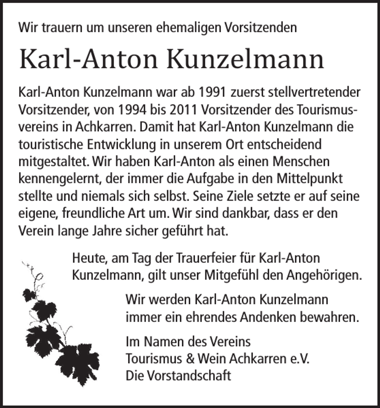 <p>Wir trauern um unseren ehemaligen Vorsitzenden</p><p>Karl-Anton Kunzelmann</p><p>Karl-Anton Kunzelmann war ab 1991 zuerst stellvertretender<br />Vorsitzender, von 1994 bis 2011 Vorsitzender des Tourismusvereins in Achkarren. Damit hat Karl-Anton Kunzelmann die<br />touristische Entwicklung in unserem Ort entscheidend<br />mitgestaltet. Wir haben Karl-Anton als einen Menschen<br />kennengelernt, der immer die Aufgabe in den Mittelpunkt<br />stellte und niemals sich selbst. Seine Ziele setzte er auf seine<br />eigene, freundliche Art um. Wir sind dankbar, dass er den<br />Verein lange Jahre sicher geführt hat.<br />Heute, am Tag der Trauerfeier für Karl-Anton<br />Kunzelmann, gilt unser Mitgefühl den Angehörigen.<br />Wir werden Karl-Anton Kunzelmann<br />immer ein ehrendes Andenken bewahren.<br />Im Namen des Vereins<br />Tourismus &amp; Wein Achkarren e.V.<br />Die Vorstandschaft</p>