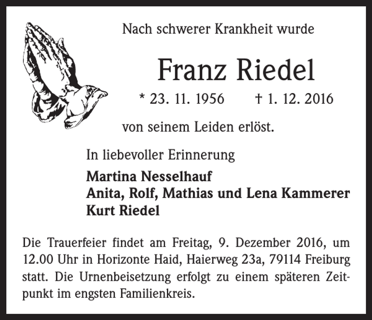 <p>Nach schwerer Krankheit wurde</p><p>Franz Riedel<br />* 23. 11. 1956 † 1. 12. 2016<br />von seinem Leiden erlöst.<br />In liebevoller Erinnerung<br />Martina Nesselhauf<br />Anita, Rolf, Mathias und Lena Kammerer<br />Kurt Riedel<br />Die Trauerfeier findet am Freitag, 9. Dezember 2016, um<br />12.00 Uhr in Horizonte Haid, Haierweg 23a, 79114 Freiburg<br />statt. Die Urnenbeisetzung erfolgt zu einem späteren Zeitpunkt im engsten Familienkreis.</p>