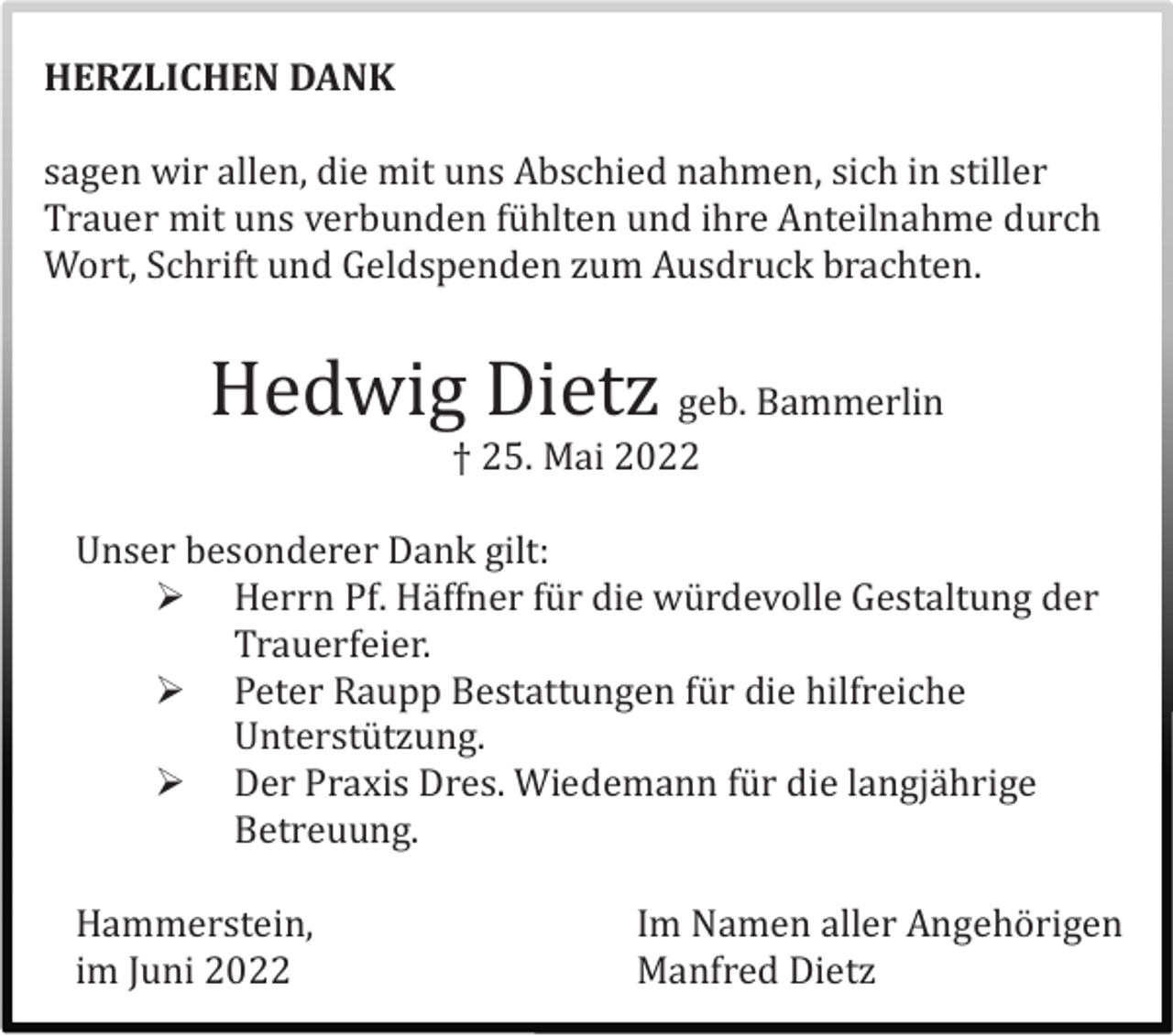 <p>HERZLICHEN DANK<br />sagen wir allen, die mit uns Abschied nahmen, sich in stiller<br />Trauer mit uns verbunden fü hlten und ihre Anteilnahme durch<br />Wort, Schrift und Geldspenden zum Ausdruck brachten.</p><p>Hedwig Dietz geb. Bammerlin<br />† 25. Mai 2022<br />Unser besonderer Dank gilt:<br /> Herrn Pf. Hä ffner fü r die wü rdevolle Gestaltung der<br />Trauerfeier.<br /> Peter Raupp Bestattungen fü r die hilfreiche<br />Unterstü tzung.<br /> Der Praxis Dres. Wiedemann fü r die langjä hrige<br />Betreuung.<br />Hammerstein,<br />im Juni 2022</p><p>Im Namen aller Angehö rigen<br />Manfred Dietz</p>