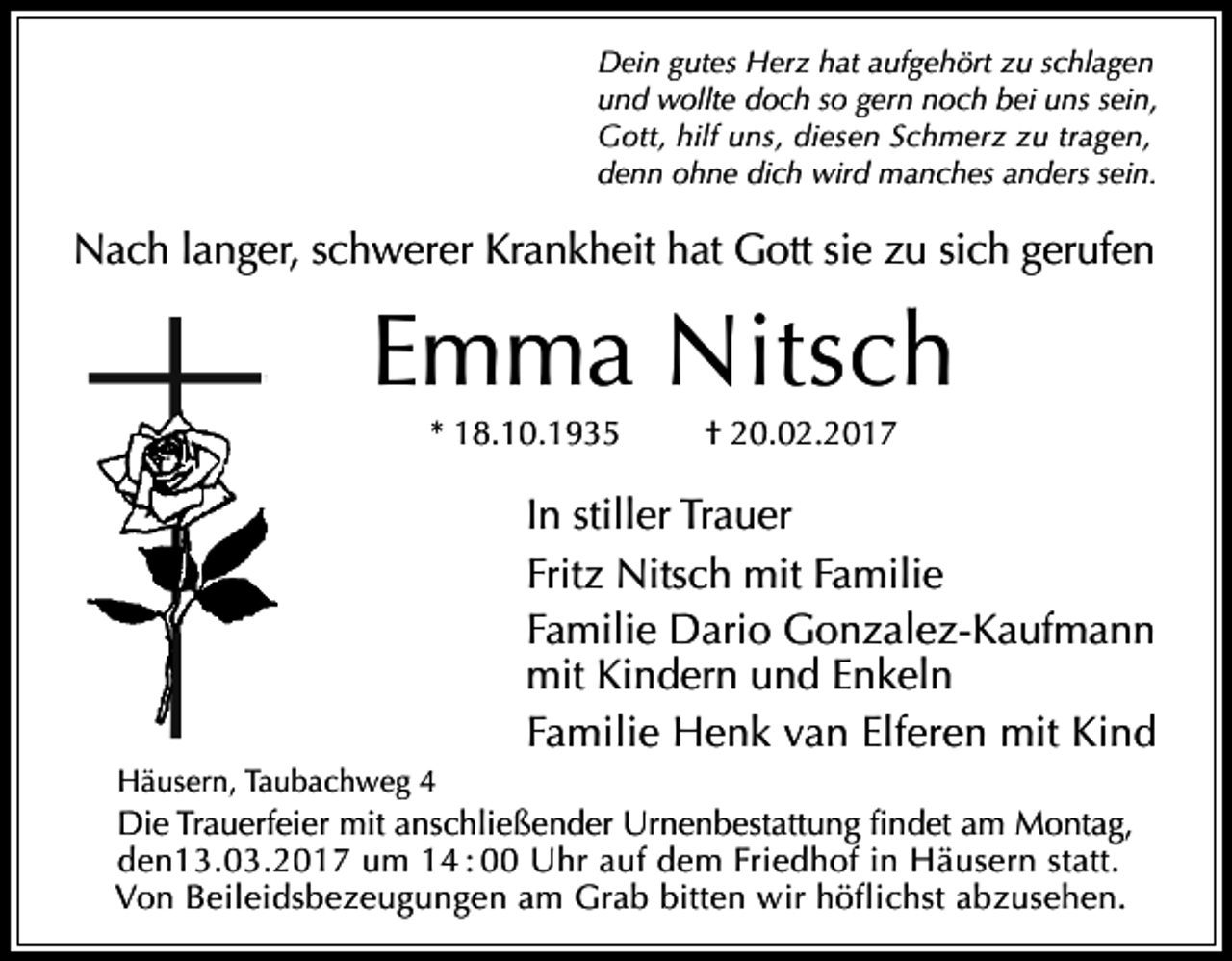 <p>Dein gutes Herz hat aufgehört zu schlagen<br />und wollte doch so gern noch bei uns sein,<br />Gott, hilf uns, diesen Schmerz zu tragen,<br />denn ohne dich wird manches anders sein.</p><p>Nach langer, schwerer Krankheit hat Gott sie zu sich gerufen</p><p>Emma Nitsch<br />* 18.10.1935</p><p>† 20.02.2017</p><p>In stiller Trauer<br />Fritz Nitsch mit Familie<br />Familie Dario Gonzalez-Kaufmann<br />mit Kindern und Enkeln<br />Familie Henk van Elferen mit Kind<br />Häusern, Taubachweg 4</p><p>Die Trauerfeier mit anschließender Urnenbestattung findet am Montag,<br />den13.03.2017 um 14 : 00 Uhr auf dem Friedhof in Häusern statt.<br />Von Beileidsbezeugungen am Grab bitten wir höflichst abzusehen.</p>