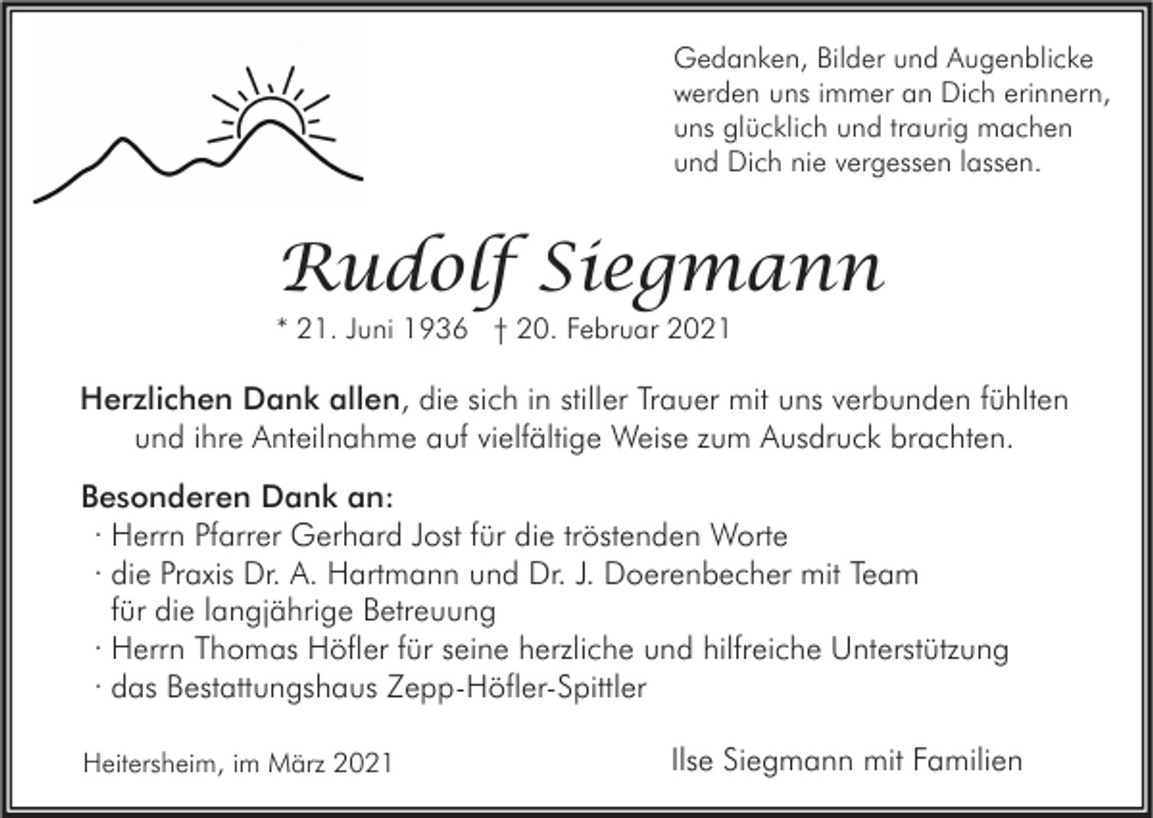 <p>Gedanken, Bilder und Augenblicke<br />werden uns immer an Dich erinnern,<br />uns glücklich und traurig machen<br />und Dich nie vergessen lassen.</p><p>Rudolf Siegmann<br />* 21. Juni 1936 † 20. Februar 2021</p><p>Herzlichen Dank allen, die sich in stiller Trauer mit uns verbunden fühlten<br />und ihre Anteilnahme auf vielfältige Weise zum Ausdruck brachten.<br />Besonderen Dank an:<br />· Herrn Pfarrer Gerhard Jost für die tröstenden Worte<br />· die Praxis Dr. A. Hartmann und Dr. J. Doerenbecher mit Team<br />für die langjährige Betreuung<br />· Herrn Thomas Höfler für seine herzliche und hilfreiche Unterstützung<br />· das Bestattungshaus Zepp-Höfler-Spittler<br />Heitersheim, im März 2021</p><p>Ilse Siegmann mit Familien</p>