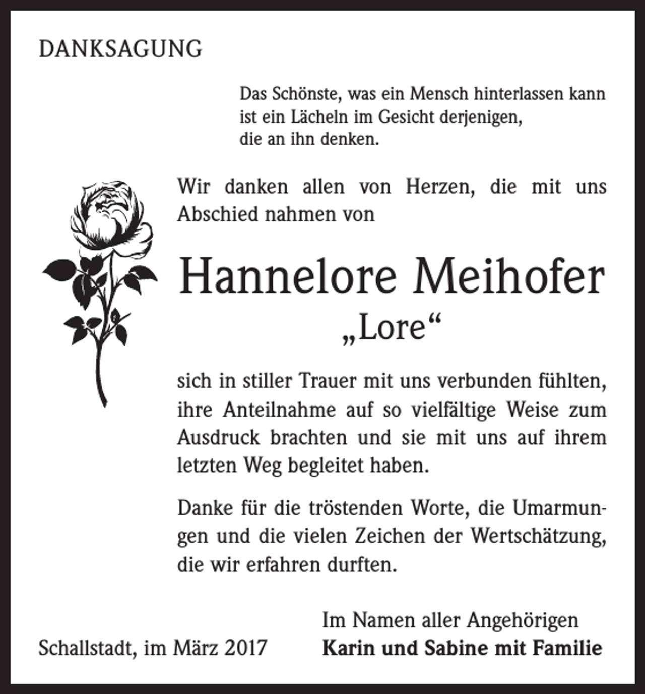 <p>DANKSAGUNG<br />Das Schönste, was ein Mensch hinterlassen kann<br />ist ein Lächeln im Gesicht derjenigen,<br />die an ihn denken.</p><p>Wir danken allen von Herzen, die mit uns<br />Abschied nahmen von</p><p>Hannelore Meihofer<br />„Lore“</p><p>sich in stiller Trauer mit uns verbunden fühlten,<br />ihre Anteilnahme auf so vielfältige Weise zum<br />Ausdruck brachten und sie mit uns auf ihrem<br />letzten Weg begleitet haben.<br />Danke für die tröstenden Worte, die Umarmungen und die vielen Zeichen der Wertschätzung,<br />die wir erfahren durften.</p><p>Schallstadt, im März 2017</p><p>Im Namen aller Angehörigen<br />Karin und Sabine mit Familie</p>