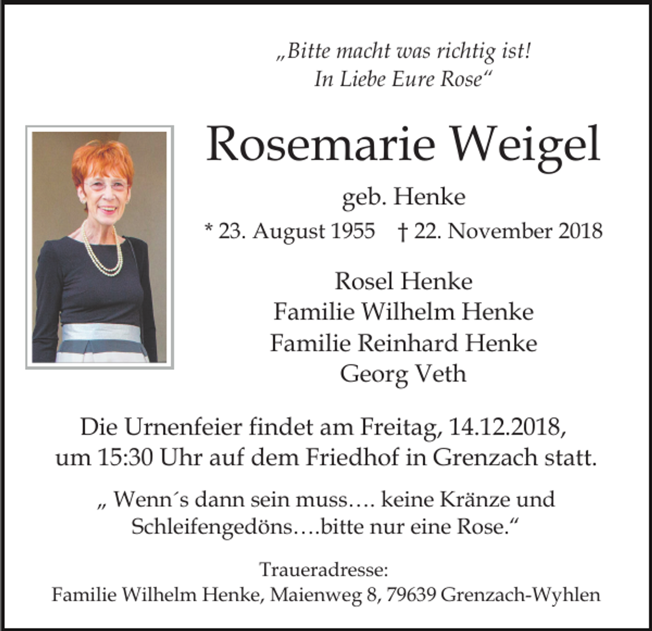 <p>„Bitte macht was richtig ist!<br />In Liebe Eure Rose“</p><p>Rosemarie Weigel<br />geb. Henke<br />* 23. August 1955 † 22. November 2018</p><p>Rosel Henke<br />Familie Wilhelm Henke<br />Familie Reinhard Henke<br />Georg Veth<br />Die Urnenfeier findet am Freitag, 14.12.2018,<br />um 15:30 Uhr auf dem Friedhof in Grenzach statt.<br />„ Wenn´s dann sein muss…. keine Kränze und<br />Schleifengedöns….bitte nur eine Rose.“<br />Traueradresse:<br />Familie Wilhelm Henke, Maienweg 8, 79639 Grenzach-Wyhlen</p>