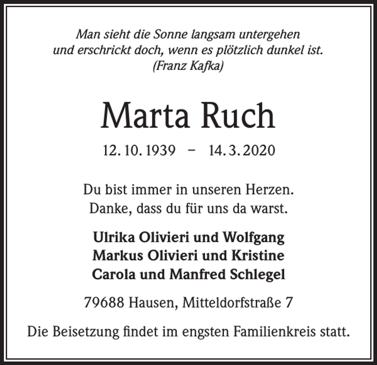 <p>Man sieht die Sonne langsam untergehen<br />und erschrickt doch, wenn es plötzlich dunkel ist.<br />(Franz Kafka)</p><p>Marta Ruch<br />12. 10. 1939 – 14. 3. 2020<br />Du bist immer in unseren Herzen.<br />Danke, dass du für uns da warst.<br />Ulrika Olivieri und Wolfgang<br />Markus Olivieri und Kristine<br />Carola und Manfred Schlegel<br />79688 Hausen, Mitteldorfstraße 7<br />Die Beisetzung findet im engsten Familienkreis statt.</p>