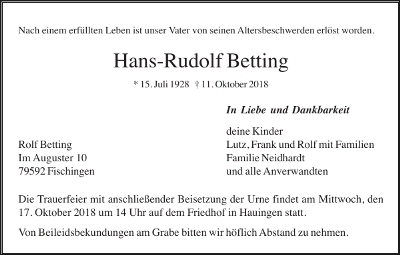 <p>Nach einem erfüllten Leben ist unser Vater von seinen Altersbeschwerden erlöst worden.</p><p>Hans-Rudolf Betting<br />* 15. Juli 1928 † 11. Oktober 2018</p><p>In Liebe und Dankbarkeit<br />Rolf Betting<br />Im Auguster 10<br />79592 Fischingen</p><p>deine Kinder<br />Lutz, Frank und Rolf mit Familien<br />Familie Neidhardt<br />und alle Anverwandten</p><p>Die Trauerfeier mit anschließender Beisetzung der Urne findet am Mittwoch, den<br />17. Oktober 2018 um 14 Uhr auf dem Friedhof in Hauingen statt.<br />Von Beileidsbekundungen am Grabe bitten wir höflich Abstand zu nehmen.</p>